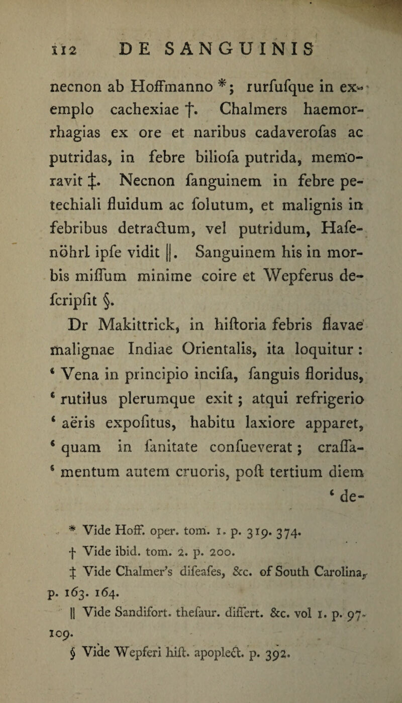 necnon ab HofFmanno rurfufque in ex¬ emplo cachexiae f. Chalmers haemor- rhagias ex ore et naribus cadaverofas ac putridas, in febre biliofa putrida, memo¬ ravit Necnon fanguinem in febre pe- techiali fluidum ac folutum, et malignis in febribus detra&um, vel putridum, Hafe- nohrl ipfe vidit ||. Sanguinem his in mor¬ bis miflum minime coire et Wepferus de¬ fer ip fit §. Dr Makittrick, in hiftoria febris flavae malignae Indiae Orientalis, ita loquitur : 4 Vena in principio incifa, fanguis floridus, 4 rutilus plerumque exit; atqui refrigerio 4 aeris expolitus, habitu laxiore apparet, 4 quam in fanitate confueverat; crafla- 5 mentum autem cruoris, poft tertium diem 4 de» * Vide Hoff. oper. tom. i. p. 319. 374. f Vide ibid. tom. 2. p. 200. $ Vide Chalmer’s difeafes, &c. of South Carolina^ p. 163. 164. II Vide Sandifort. thefaur. differt. &c. vol 1. p. 97- 109. % , „ r v § Vide Wepferi hilt. apoplecl. p. 392.
