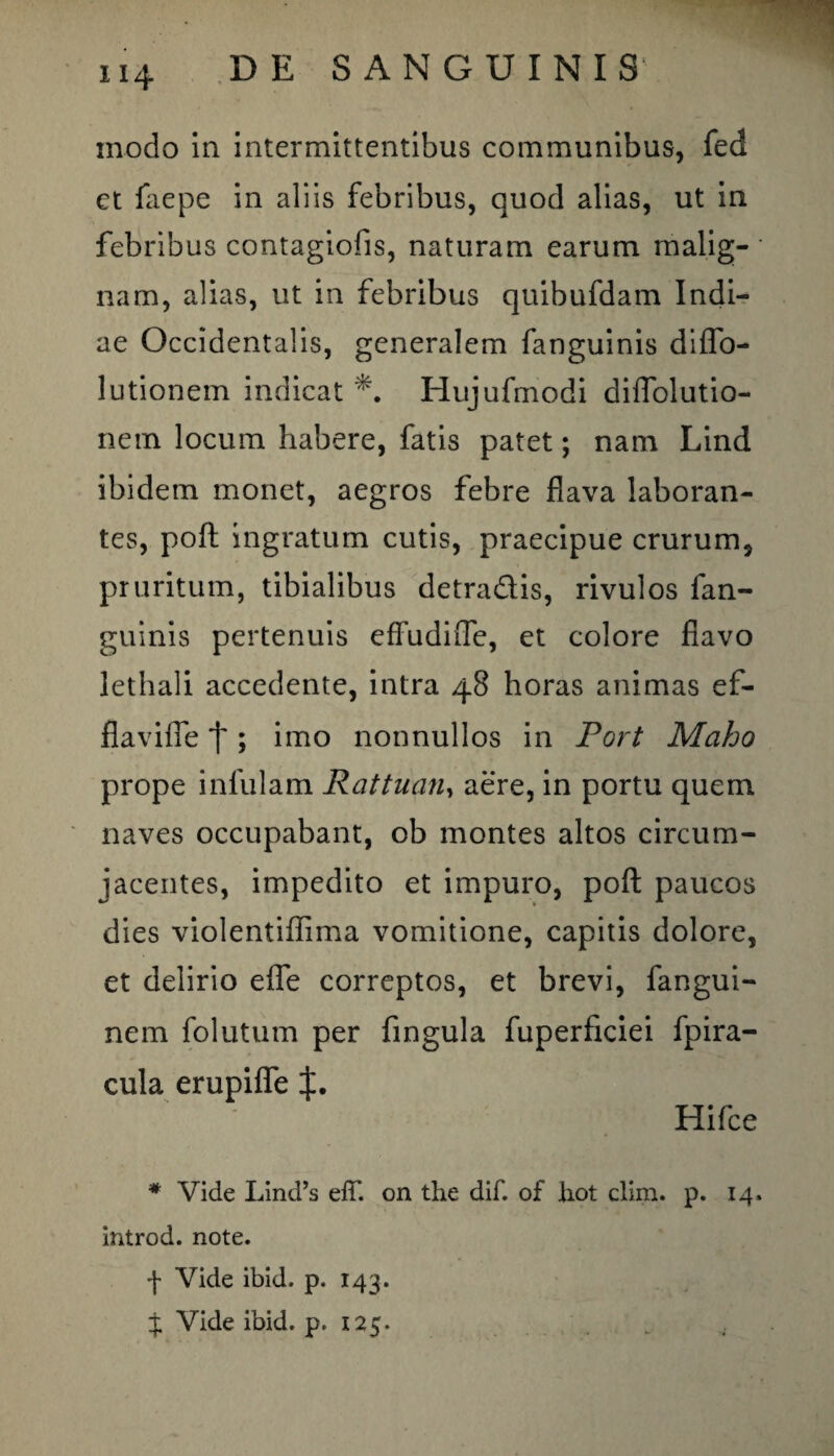 - 114 DE SANGUINIS modo in intermittentibus communibus, feci et faepe in aliis febribus, quod alias, ut in febribus contagiofis, naturam earum malig¬ nam, alias, ut in febribus quibufdam Indi¬ ae Occidentalis, generalem fanguinis diflo- lutionem indicat Hujufmodi diflolutio- netn locum habere, fatis patet; nam Lind ibidem monet, aegros febre flava laboran¬ tes, poft ingratum cutis, praecipue crurum, pruritum, tibialibus detradis, rivulos fan¬ guinis pertenuis effudifle, et colore flavo lethali accedente, intra 48 horas animas ef¬ fla'vifie j~; imo nonnullos in Fort Maho prope infulam Rattuan, aere, in portu quem naves occupabant, ob montes altos circum¬ jacentes, impedito et impuro, poft paucos dies violentiffima vomitione, capitis dolore, et delirio efle correptos, et brevi, fangui- nem folutum per fingula fuperficiei fpira- cula erupifle f. Hifce * Vide Lind’s eff. on tlie dif. of hot clim. p. 14. introd. note. f Vide ibid. p. 143.