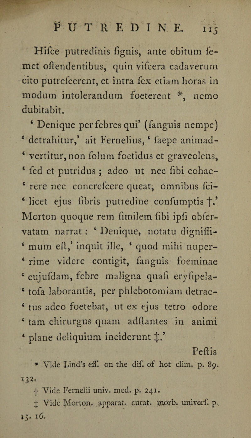 ”5 Hifce putredinis lignis, ante obitum fe~ met oftendentibus, quin vifcera cadaverum cito putrefcerent, et intra fex etiam horas in modum intolerandum foeterent nemo dubitabit. ‘ Denique per febres qui’ (fanguis nempe) 4 detrahitur/ ait Fernelius,4 faepe animad- 4 vertitur, non folum foetidus et graveolens, 4 fed et putridus ; adeo ut nec fibi cohae- 4 rere nec concrefcere queat, omnibus fci- 4 licet ejus libris putiedine confumptis f/ Morton quoque rem fimilem (ibi ipfi obfer- vatam narrat : 4 Denique, notatu digniffi- 4 mum eft/ inquit ille, 4 quod mihi nuper- 4 rime videre contigit, fanguis foeminae 4 cujufdam, febre maligna quali eryfipela- 4 tofa laborantis, per phlebotomiam detrac- 4 tus adeo foetebat, ut ex ejus tetro odore 4 tam chirurgus quam adftantes in animi 4 plane deliquium inciderunt J.’ Peltis * Vide Lind’s elT. on the dif. of hot elini, p. 89. 132. ■f Vide Fernelii univ. med. p. 241. J Vide Morton. apparat, curat, xnorb. univorf. p* 25. 16.