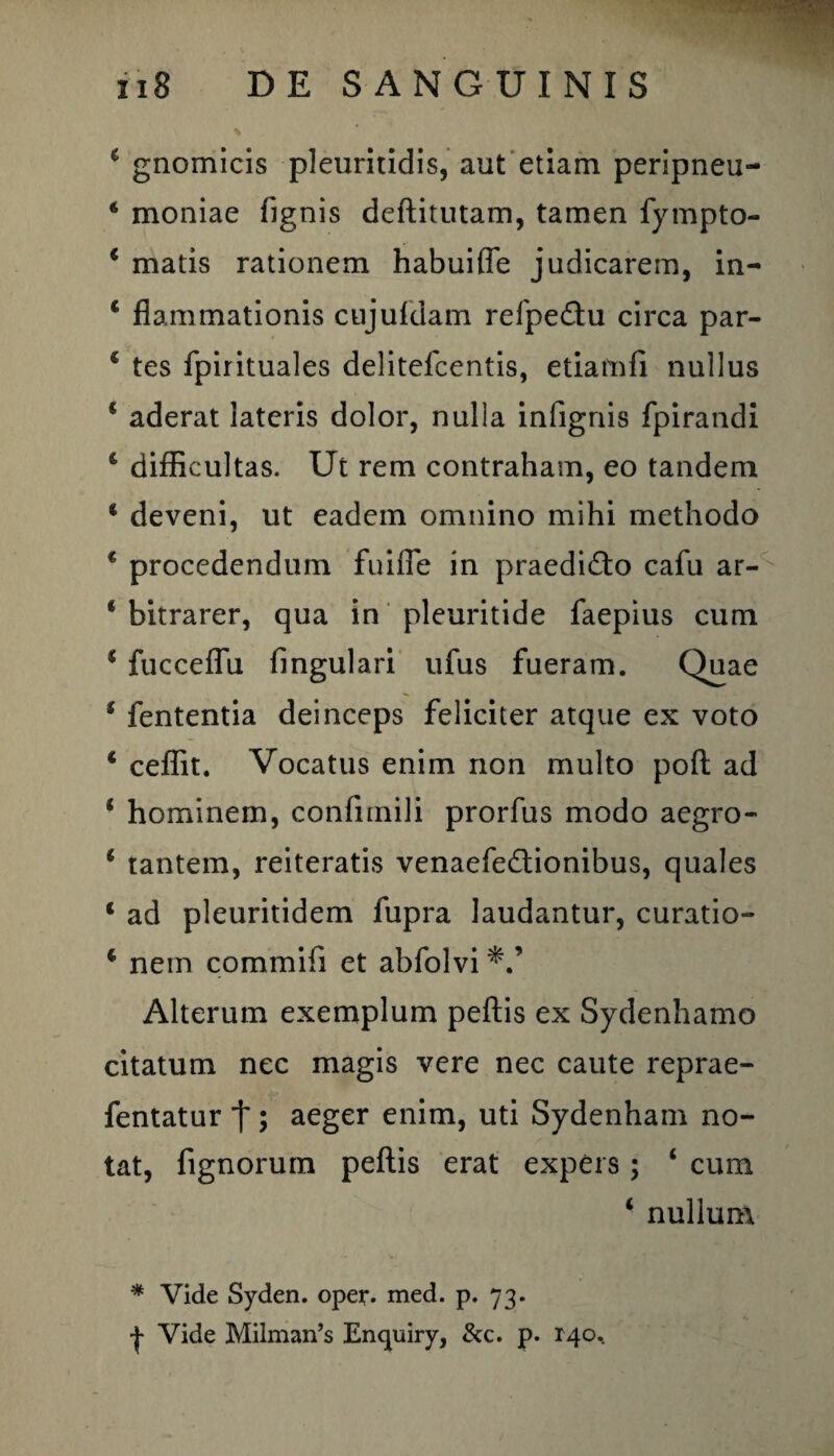 * gnomicis pleuritidis, aut etiam peripneu- * moniae fignis deftitutam, tamen fympto- 4 matis rationem habuiffe judicarem, in- 4 flammationis cujufdam refpeflu circa par- 4 tes fpirituales delitefcentis, etiamfi nullus * aderat lateris dolor, nulla infignis fpirandi 4 difficultas. Ut rem contraham, eo tandem 1 deveni, ut eadem omnino mihi methodo 4 procedendum fuifle in praedi&o cafu ar- 4 bitrarer, qua in pleuritide faepius cum 4 fucceffu lingulari ufus fueram. Quae 4 fententia deinceps feliciter atque ex voto 4 ceffit. Vocatus enim non multo poft ad 4 hominem, confimili prorfus modo aegro- 4 tantem, reiteratis venaefedionibus, quales 4 ad pleuritidem fupra laudantur, curatio- 4 nem commifi et abfolvi Alterum exemplum peftis ex Sydenhamo citatum nec magis vere nec caute reprae- fentatur j~; aeger enim, uti Sydenham no¬ tat, fignorum peftis erat expers ; ‘ cum 4 nullum * Vide Syden. oper. med. p. 73. •J- Vide Milman’s Enquiry, &c. p. 140.