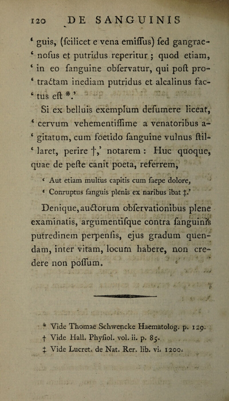  % * guis, (fcilicet e vena emiflus) fed gangrao * nofus et putridus reperitur ; quod etiam, * in eo fanguine obfervatur, qui poft pro- ‘ tradtam inediam putridus et alcalinus fac- * tus eft Si ex belluis exemplum defumere lieeat, 4 cervum vehementiffime a venatoribus a- 1 gitatum, cum foetido fanguine vulnus ftil- 1 laret, perire f,s notarem : Huc quoque, quae de pefte canit poeta, referrem, i Aut etiam multus capitis cum faepe dolore, ‘ Conruptus fanguis plenis ex naribus ibat Denique,audtorum obfervationibus plene examinatis, argumentifque contra fanguinTs putredinem perpenlis, ejus gradum quen- dam, inter vitam, locum habere, non cre¬ dere non pofTurm i • ' i». *' r» - -w’ . / v. ; >'‘ p t A ,* * * ** -  - * ,.i ^ K ,r ■ *- *'• *  ■' • *• * ■/ • j* ’ ’ : ’ t * Vide Thomae Schwencke Haematolog. p. i zg. f Vide Hali. Phyfiol. vol. ii. p. 85. £ Vide Lucret, de Nat» Rer. lib. vi* 1200*