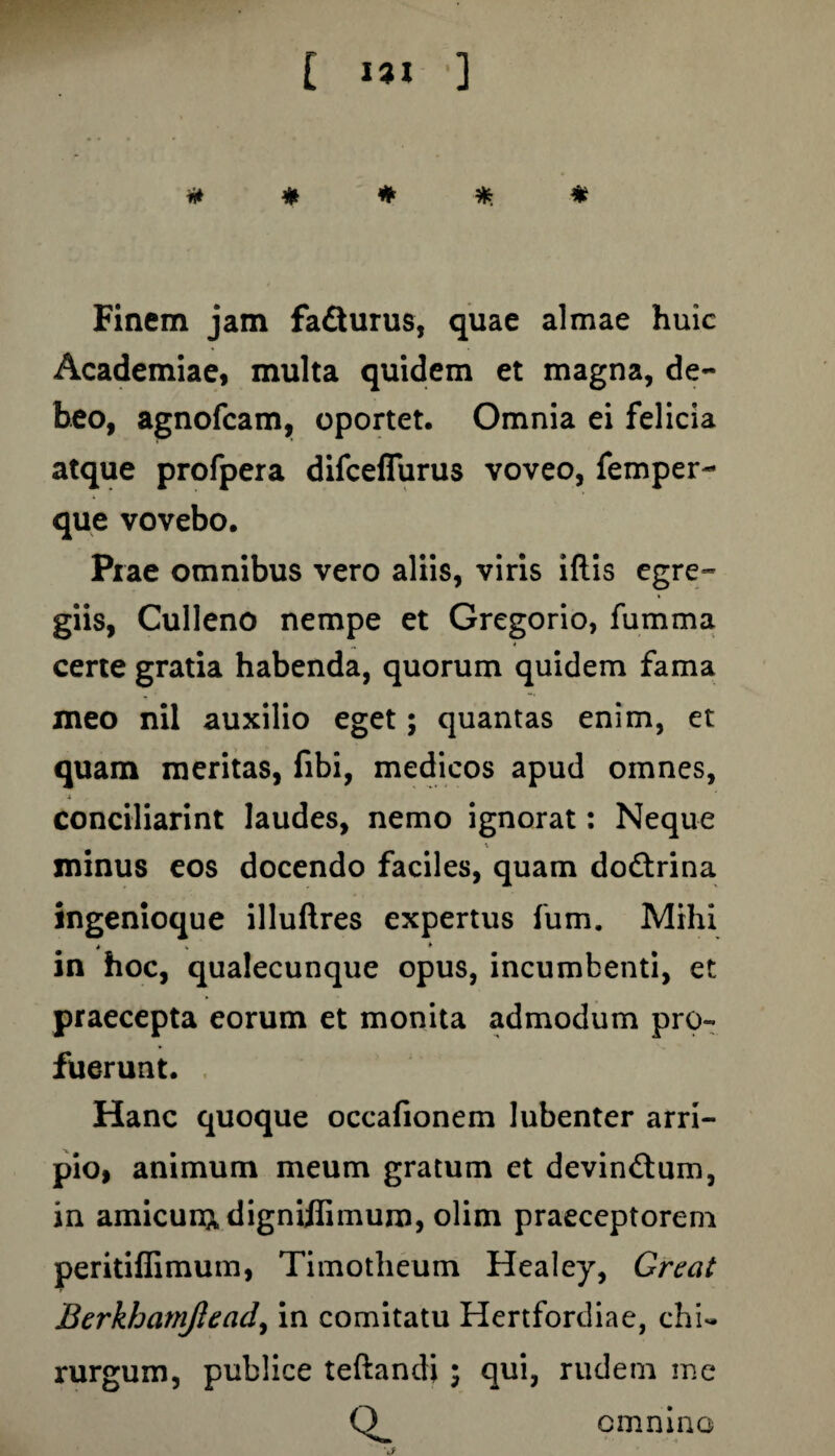 ii* # # * * Finem jam fa&urus, quae almae huic Academiae, multa quidem et magna, de¬ beo, agnofcam, oportet. Omnia ei felicia atque profpera difceflurus voveo, femper- que vovebo. Prae omnibus vero aliis, viris illis egre¬ giis, Culleno nempe et Gregorio, fumma „ 4 certe gratia habenda, quorum quidem fama meo nil auxilio eget; quantas enim, et quam meritas, fibi, medicos apud omnes, i conciliarint laudes, nemo ignorat: Neque minus eos docendo faciles, quam do&rina ingenioque illuftres expertus fum. Mihi in hoc, qualecunque opus, incumbenti, et praecepta eorum et monita admodum pro¬ fuerunt. Hanc quoque occafionem lubenter arri¬ pio, animum meum gratum et devinftum, in amicun^digniffimum, olim praeceptorem peritiffimum, Timotheum Healey, Great Berkhatnjlead, in comitatu Hertfordiae, chi¬ rurgum, publice teftandi ; qui, rudem me Q_ V omnino