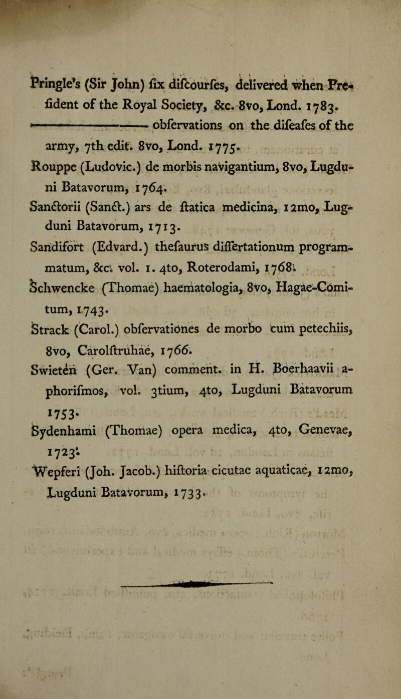 (Sir John) fix difcourfes, delivered when Prc- fident of the Royal Society, &c. 8vo, Lond. 1783. »-■■■■ ■1 -obfervations on the difeafes of thc army, 7thedit. 8V0, Lond. 1775. Rouppe (Ludovic.) de morbis navigantium, 8vo, Lugdu¬ ni Batavorum, 1764. San&orii (San£l.) ars de ftatica medicina, i2mo, Lug¬ duni Batavorum, 1713. Sandifort (Edvard.) thefaurus diflertationum program¬ matum, 8cci vol. 1. 4to, Roterodami, 1768i tSchwencke (Thomae) haematologia, 8vo, Hagae-Comi- tum, 1743. Strack (Carol.) obfervatiOnes de morbo cum petechiis, 8vo, Carolftruhae, 17 66. Swieteh (Ger. Van) comment. in H. Boerhaavii a- phorifmos, vol. 3tium, 4to, Lugduni Batavorum 1753* - Sydenhami (Thomae) opera medica, 4to, Genevae, 1723*. Wepferi (Joh. Jacob.) hiftoria cicutae aquaticae, i2mo, Lugduni Batavorum, 1733-