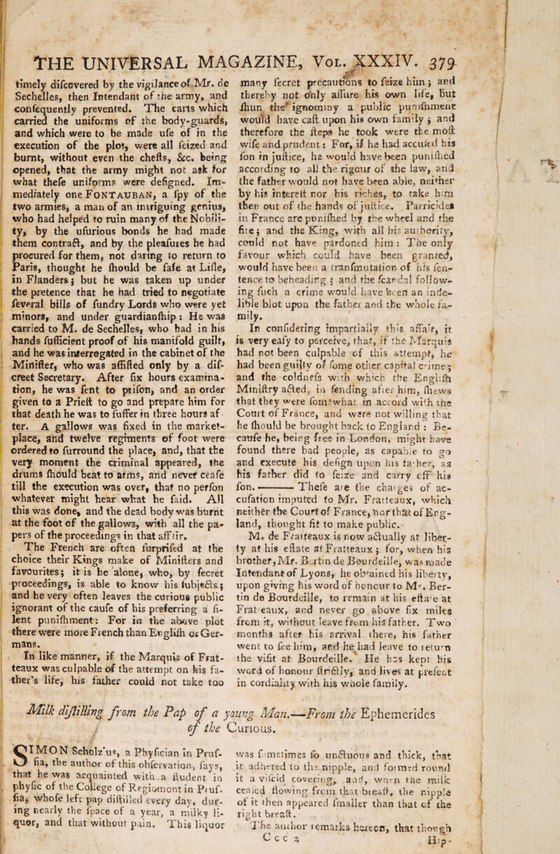 THE UNIVERSAL MAGAZINE, Vol. XXXIV. 379 timely difcovered by the vigilanceof Mr. de mauy fecret precautibns tofekebimj and Sechelles, then Intendant of the army, and thereby not only aftiire his own Ide, but confequemly prevented. The carts which /hun, the' ignormny a public purjdhment carried the unifoims of the body-guards, would have caft upon his own family j and and which were to be made ufe of in the therefore the iteps he took were the moit execution of the plot, were ali feiztd and burnt, without even the chefts, &c, berag opened, that the army might not ask for what thefe unifomis were defigned. Im- mediately one FonTauban, a fpy of the two amnes, a man of an intrigumg genius, who had helped to ruin many of the Nobili- ty, by the ufurious bonds he had made them contrai, and by the pleafures he had procured for them, not danng to return to Paris, thought he (hould be fafe at Liile, inFIandersj but he was taken up under the pretence that he had tried to negotiate feveral bilis of fundry Lords who were yet minors, and under guardianfhip : He was carried to M. de Sechelles, who bad in his hands fufficient proof of his manifold guilt, and he was interrogated in the cabinet of the Minifter, who was affifted only by a dif- creet Sscretary. After fix bours examina- tion, he was fent to ptifon, and an order given to a Pridt to go and prepare him for that death he was to fuffer in three hours af ter. A gailows was fixed in the market- place, and twelve regiments of foot were ordered to furround the place, and, that the very moment the crimina! appeared, the drums fhould beat to arm§, and never ceafe till the execution was over, that no perfon whatever might hear what he faid. All this was done, and the dead body was burnt at the foot cf the gallows, with all the pa- pers of the proceedings in that affiir, The French are often lurprifed at the choice their Kings make of Minillers and favourites; itis be aione, who, by fecret proceedings, is able to know his (ubje&s $ and he very often leaves the curious public Ignorant of the caufe of his preferring a fi¬ lent punifhment: For in the above plot there were more French than Engliih os Ger- ; mans. In like manner, if the Marqms of Frat- teaux was culpable of the attempt on feis fa- ther’s lite, his father could not take too wife and prudent: For, if he hsd accufed his fon in juftice, he would have been puniihed according to all the rigcur of the iaw, and the fathvr would not have been abie» neiriier by his in tere tt nor his riches, to rake him then aut of die hands ofjuftke. Parricide* in France are pur.dked by the wbcel and rhe fit e i and the Ktng, with ad his au borify, could not have pardontd hira : The only favour which could have been granred, would have been a tranfmutaticn of his fen- tence to beheadir g 3 and the /cardal follow- ing fuch a crirne would have fceen an inde- libie blot upon the father and the waole fa¬ mily. In confidering impartiaily th*s affa‘r, it is very eafy to pereerve, that, if fhe Marquls had not been culpable of this attempt, he had been guifiv 0$ forne other capital c ime; and che coldnefs with which tbe KrtgHfh Mmiftrv a£led, in fendlng after him, fhews that they were fom?what in accord with the Court of France, and wsrs not willing that he Ihould be brought back to England : Be- caufe he, being free in London» might have found there bad people, as capable to eo and execute his defign upon rus fia-her, 23 his father did to fe:ze and catry tfr his fon.———Thefe a>e the cha>ges of ac- cufation imputed fo Mr. Fratteaux, which neither the Court of France, nor that ofErg- land, thought fit to make public. M. de Fratfeaux is now a£lua!iy at liber- ty at his efiate sf Fratteaux 5 for, when his brother,Mr. .Bertin de Bourdeille, was macie Intendant of Lyons, he ob^ained his liberty, upon givfng his word of honcur to Mr. Ber- tin de Bourdeille, to remain at his efta-e at Frateaux, and never go above fix miles from it, wifiiout leavefrom his father. Two rnonfhs after his arrival (here, his father went to fise bim, and he had ieave to return the vlfit at Bourdeille. He hcs kept his word of ho-nour (tridtJy, and lives at prefeot in cordiaiity with his whole faraily. Milk dlflilling from the Pap of a young H'lan,—From the Ephemerides of the Curtous. SXMON Scholz u«, a Pbyfician in Pruf- fia, the author of this obieryation, fays, that he was acquainted with .a lludent in phyfic of the Coliege of Regspmont in PruB fia, whofe lefc pap difidled every dav, dur- ing tiearly the lpace of a year, a milky li¬ quor, and that without pain. This liquor was fometitnes Co un8uous and thlck, that it adhered to the ntpple, and forraed rouml it a vitcici covertng^ and, whm tne raiilc ceaied fiowing frem that bieafi, the nippla of it then appeared fmaller than that cf the right breaft. The author remarks herecof, that thov.gh Cccz. Hjp-