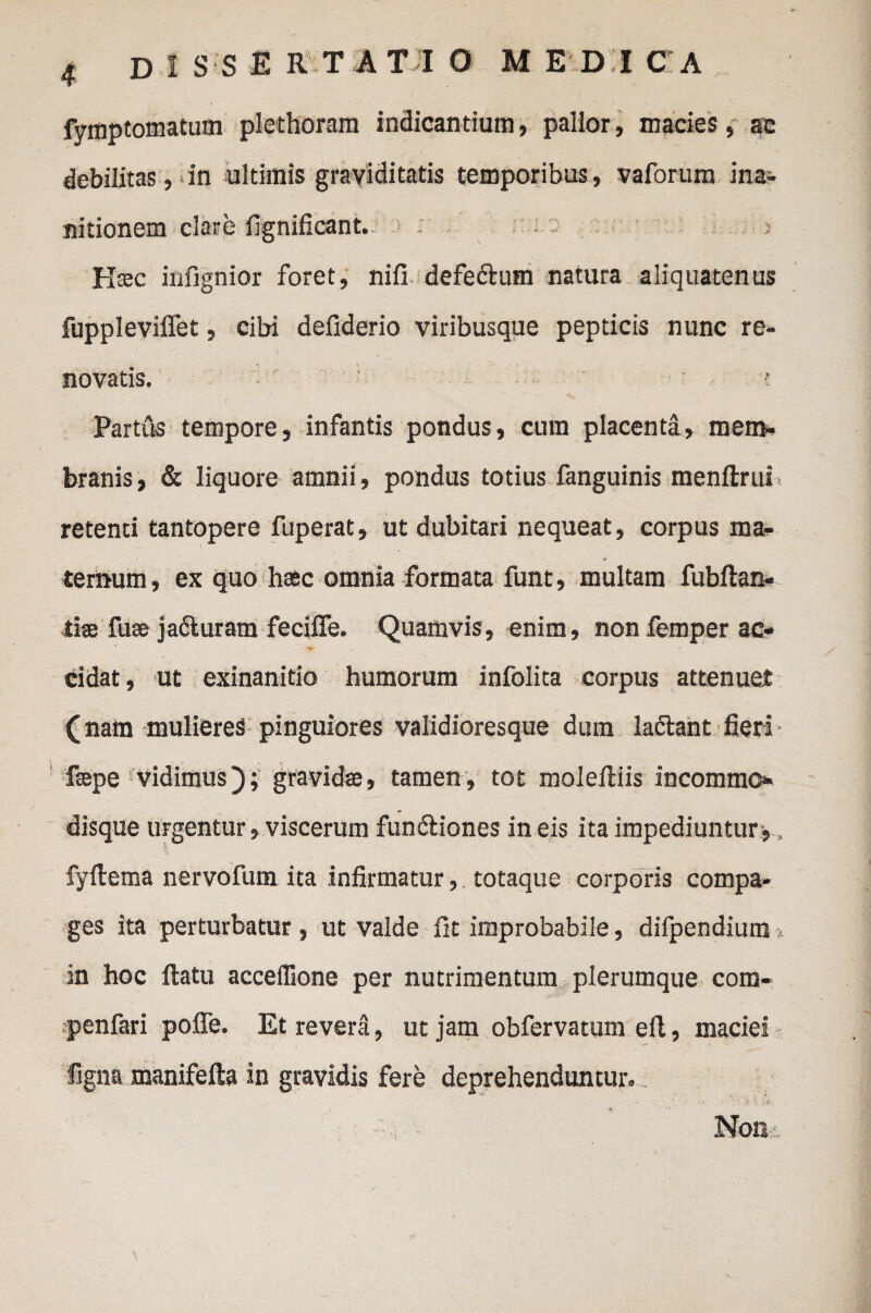 fymptomatum plethoram indicantium, pallor, macies, ac debilitas, in ultimis graviditatis temporibus, vaforum ina¬ nitionem clare fignificant. : - > Hsec infignior foret, nifi defe&um natura aliquatenus fuppleviffet, cibi defiderio viribusque pepticis nunc re¬ novatis, ' ■' -■ ' ’: ' • Partus tempore, infantis pondus, cum placenta, mem¬ branis, & liquore amnii, pondus totius fanguinis menftrui retenti tantopere fuperat, ut dubitari nequeat, corpus ma¬ ternum , ex quo hssc omnia formata funt, multam fublian- tiae fuse ja&uram feciffe. Quamvis, enim, non femper ac¬ cidat, ut exinanitio humorum infolita corpus attenuet (nam mulieres pinguiores validioresque dum ladtant fieri faepe vidimus); gravidae, tamen, tot molefiriis incommo¬ disque urgentur, viscerum fun&iones in eis ita impediuntur,, fyftema nervofum ita infirmatur, totaque corporis compa¬ ges ita perturbatur , ut valde fit improbabile, difpendium >. in hoc ftatu acceflione per nutrimentum plerumque com- penfari poffe. Et revera, ut jam obfervatum ell, maciei figna manifefta in gravidis fere deprehenduntur. Non: >