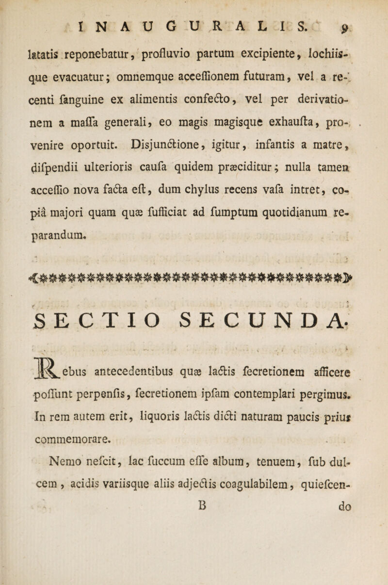 ktatis reponebatur, profluvio partum excipiente, lochiis- que evacuatur; omnemque acceffionem futuram, vel a re¬ centi fanguine ex alimentis confecto, vel per derivatio¬ nem a mafla generali, eo magis magisque exhaufta, pro¬ venire oportuit. Disjunctione, igitur, infantis a matre, difpendii ulterioris caufa quidem prociditur; nulla tamen acceflio nova faCta ell, dum chylus recens vafa intret, co¬ pia majori quam quae fufficiat ad fumptum quotidianum re¬ parandum. X $ SECTIO SECUNDA. i .. , . ^ 'v — - > > ' ■ ' * V - * > v. • r % _J^_ebus antecedentibus quo laftis fecretionem afficere poliunt perpenfis, fecretionem ipfam contemplari pergimus. In rem autem erit, liquoris laCtis dicti naturam paucis priut commemorare. Nemo nefcit, lac fuccum efle album, tenuem, fub dul¬ cem , acidis variisque aliis adjeCtis coagulabilem, quiefcen- B do