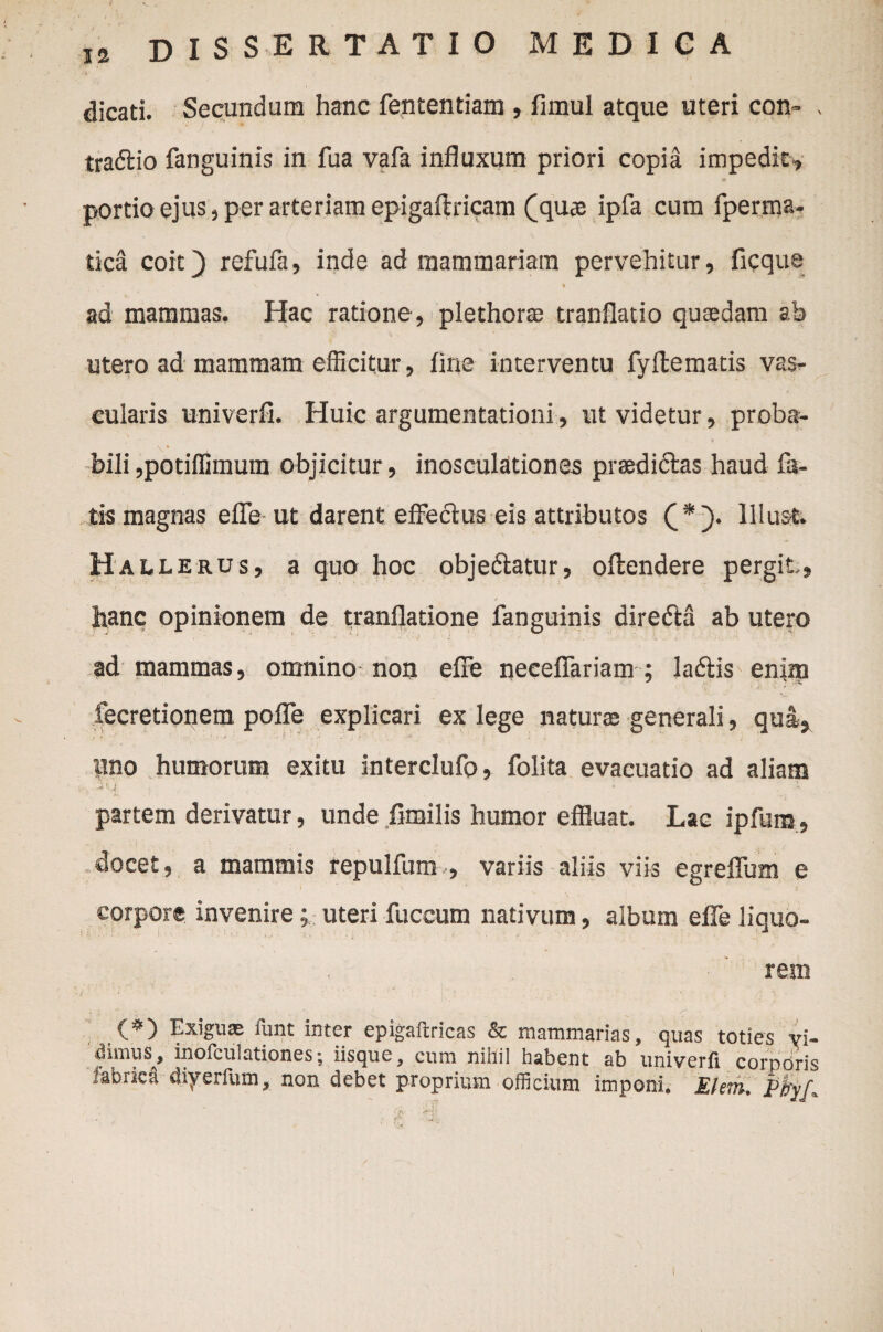 dicati. Secundum hanc fententiam , fimul atque uteri con- - traftio fanguinis in fua vafa influxum priori copia impedit » portio ejus, per arteriam epigaftricam (quae ipfa cum fperma- tica coit) refufa, inde ad mammariam pervehitur, ficque i • \ ' * ad mammas. Hac ratione , plethorae tranflatio quaedam ab utero ad mammam efficitur, fine interventu fyflematis vas¬ cularis univerfi. Huic argumentationi, ut videtur, proba- bili ,potiffimum objicitur, inosculationes praedi&as haud fa¬ tis magnas efle ut darent effe&us eis attributos (*). lllust. Hall ERUS? a quo hoc obje&atur, oftendere pergit, hanc opinionem de tranflatione fanguinis diredia ab utero ad mammas, omnino-non efFe neceflariam ; lacStis enim fecretionem poffe explicari ex lege naturae generali, qua, lino humorum exitu interclufo, folita evacuatio ad aliam partem derivatur, unde fimilis humor effluat. Lac ipfum, docet, a mammis repulfum , variis aliis viis egreflum e corpore invenire » uteri fuccum nativum, album efle liquo¬ rem (*) Exigu® funt inter epigaftricas & mammarias, quas toties vi¬ dimus, inofculationes; iisque, cum nihil habent ab univerfi corporis fabrica diyerfum, non debet proprium officium imponi. Ehm, PtyL :t €