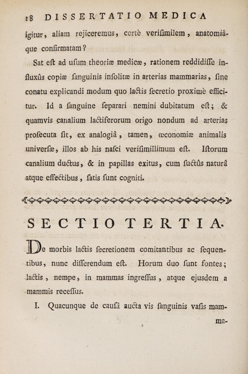 igitur, aliam rejiceremus, certe verifimilem, anatomia- que confirmatam? Sat efl: ad ufum theoriae medicse, rationem reddidiffe in¬ fluxus copice fanguinis infolitte in arterias mammarias, fine conatu explicandi modum quo latftis fecretio proxime effici¬ tur. Id a fanguine feparari nemini dubitatum efl; & quamvis canalium lactiferorum origo nondum ad arterias profecuta fit, ex analogia, tamen, ceconomise animalis univerfie, illos ab his nafci verifimillimum efl. Iftorum canalium dudtus, & in papillas exitus, cum fudtus natura atque effedtibus , fatis funt cogniti. SECTIO TERTIA- De morbis ladtis fecretionem comitantibus ac fequen- tibus, nunc differendum efl. Horum duo funt fontes; lafftis, nempe, in mammas ingreffus, atque ejusdem a mammis receffus. I. Quacunque de caufd aucta vis fanguinis vafis mam¬ ma-