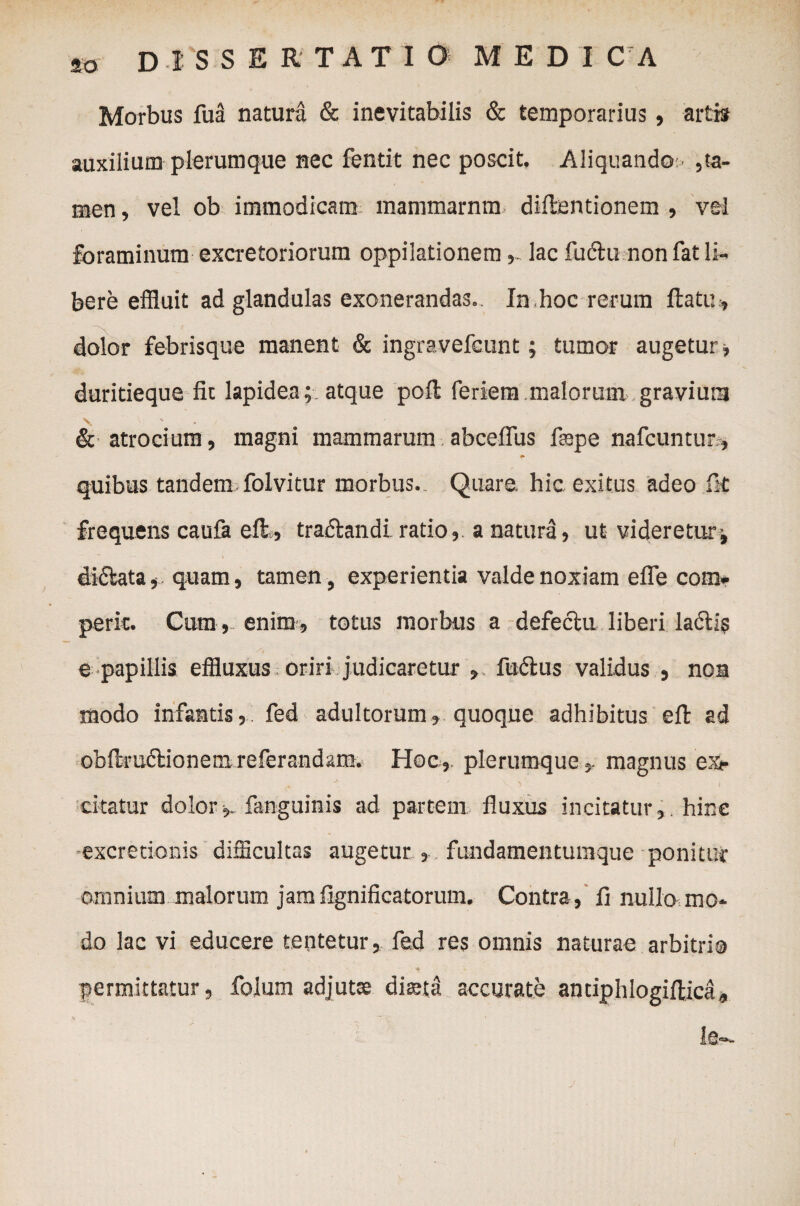 Morbus fua natura & inevitabilis & temporarius, artis auxilium plerumque nec fentit nec poscit. Aliquando- ,ta¬ men, vel ob immodicam mammarnm diftentionem , vel foraminum excretoriorum oppilationem,. lac fudlu non fat li¬ bere effluit ad glandulas exonerandas. In hoc rerum flatu, dolor febrisque manent & ingravefcunt; tumor augetur, duritieque fit lapidea;, atque poft feriem malorum gravium v & atrocium, magni mammarum abceflus f®pe nafcuntur , #. quibus tandem folvitur morbus. Quare, hic exitus adeo fit frequens caufa e fi:., traflandi. ratio, a natura, ut videretur; dictata, quam, tamen , experientia valde noxiam efle com- perk. Cum , enim, totus morbus a defectu liberi laciis e papillis effluxus oriri judicaretur , fuctus validus , noa modo infantis, fed adultorum, quoque adhibitus efi: ad ob ftr uct i o n e ;n r e fe r a n d a m. Hoc, plerumquemagnus e:<e Ot< j . ' citatur dolor,. fanguinis ad partem fluxus incitatur,, hinc ■excretionis difficultas augetur , fundamentumque ponitur omnium malorum jamfignificatorum. Contra, fi nullo mo¬ do lac vi educere tentetur, fed res omnis naturae arbitri® permittatur, folum adjutae diaeta accurate anciphlogiftica, ie—-