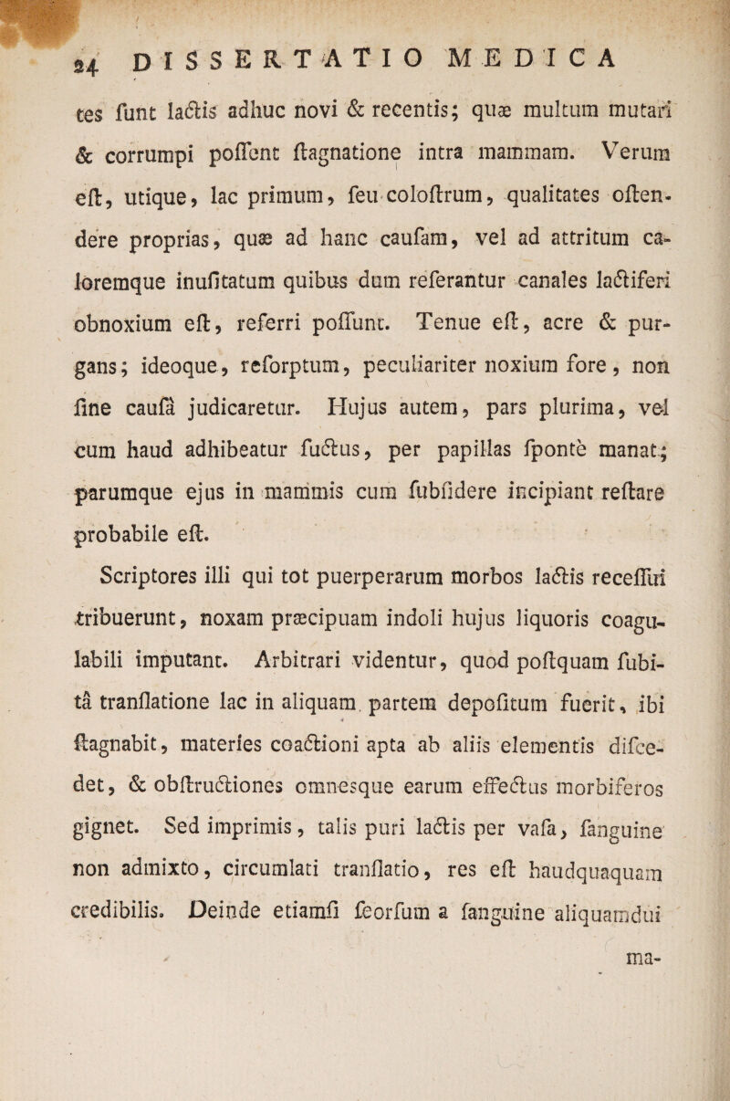 tes funt IatSlis adhuc novi & recentis; qu$ multum mutari & corrumpi poffent ftagnatione intra mammam. Verum eft, utique, lac primum, feu coloftrum, qualitates often- dere proprias, qu» ad hanc caufam, vel ad attritum ca¬ loremque inufitatum quibus dum referantur canales ladliferi obnoxium eft, referri poffunc. Tenue efl, acre & pur¬ gans; ideoque, reforptum, peculiariter noxium fore , non fine caula judicaretur. Hujus autem, pars plurima, vel cum haud adhibeatur fudlus, per papillas fponte manat; parumque ejus in 'mammis cum fubfidere incipiant reflare probabile eft. Scriptores illi qui tot puerperarum morbos ladbis recefliri tribuerunt, noxam praecipuam indoli hujus liquoris coagu- labili imputant. Arbitrari videntur, quod poftquam fubi- ta tranllatione lac in aliquam, partem depofitum fuerit, ibi •4 ftagnabit, materies coaflioni apta ab aliis elementis difee- det, & obftrudliones omnesque earum effectus morbiferos gignet. Sed imprimis, talis puri ladlis per vafa, fanguine non admixto, circumlati tranflatio, res eft haudquaquam credibilis. Deinde etiamfi feorfum a fanguine aliquanidui