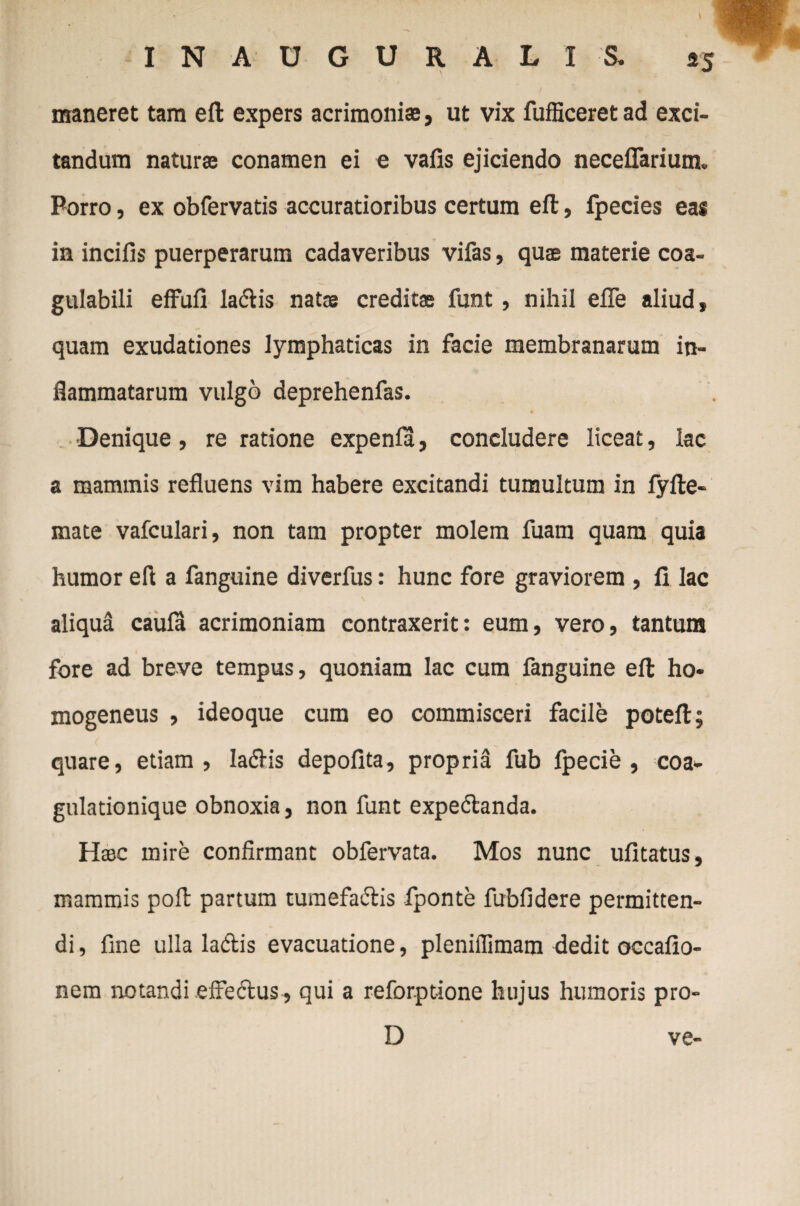 maneret tam eft expers acrimoniae, ut vix fufficeretad exci¬ tandum naturae conamen ei e vafis ejiciendo neceflarium. Porro, ex obfervatis accuratioribus certum eft, fpecies eas in incilis puerperarum cadaveribus vifas, quae materie coa- gulabili effuli ladlis natae creditae funt, nihil efle aliud, quam exudationes lymphaticas in facie membranarum in¬ flammatarum vulgo deprehenfas. •Denique, re ratione expenla, concludere liceat, lac a mammis refluens vim habere excitandi tumultum in lyfle- mate vafculari, non tam propter molem fuam quam quia humor efl a fanguine diverfus: hunc fore graviorem , li lac aliqua caula acrimoniam contraxerit: eum, vero, tantum fore ad breve tempus, quoniam lac cum fanguine efl: ho- mogeneus , ideoque cum eo commisceri facile potelt; quare, etiam, IadHs depolita, propria fub Ipecie , coa¬ gulationique obnoxia, non funt expedtanda. Haec mire confirmant obfervata. Mos nunc ufltatus, mammis poli partum tumefadtis fponte fubfidere permitten¬ di, fine ulla ladis evacuatione, pleniffimam dedit occalio- nem notandi effedtus, qui a reforpt-ione hujus humoris pro- D ve-