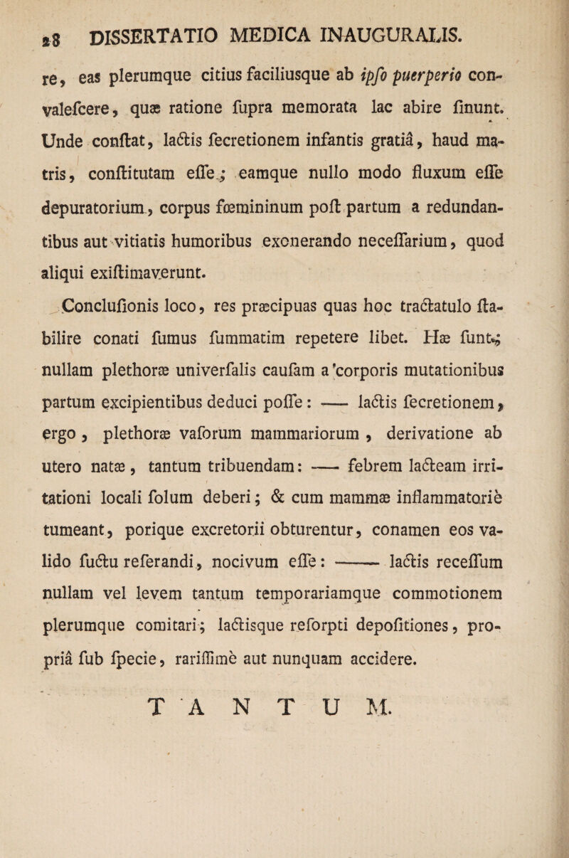 re, eas plerumque citius faciliusque ab ipfo puerperio con- valefcere, quas ratione fupra memorata lac abire linunt. Unde conflat, laftis fecretionem infantis gratia, haud ma¬ tris, conllitutam efle ; eamque nullo modo fluxum efle depuratorium, corpus femininum poft partum a redundan¬ tibus aut vitiatis humoribus exonerando neceflarium, quod aliqui exiftimaverunt. Concluflonis loco, res prascipuas quas hoc traclatulo fla¬ bili re conati fumus fummatim repetere libet. Hse funt*; nullam plethorse univerfalis caulam a 'corporis mutationibus partum excipientibus deduci pofle: -— ladlis fecretionem , ergo , plethoree vaforum mammariorum , derivatione ab utero natas , tantum tribuendam: — febrem la&eam irri- 'I tationi locali folum deberi; & cum mammas inflammatorie tumeant , porique excretorii obturentur , conamen eos va¬ lido fuftu referandi, nocivum efle: -- la&is receflum nullam vel levem tantum temporariamque commotionem plerumque comitari; la&isque reforpti depolitiones, pro¬ pria fub Ipecie, rariffime aut nunquam accidere. T 'A N T U M.