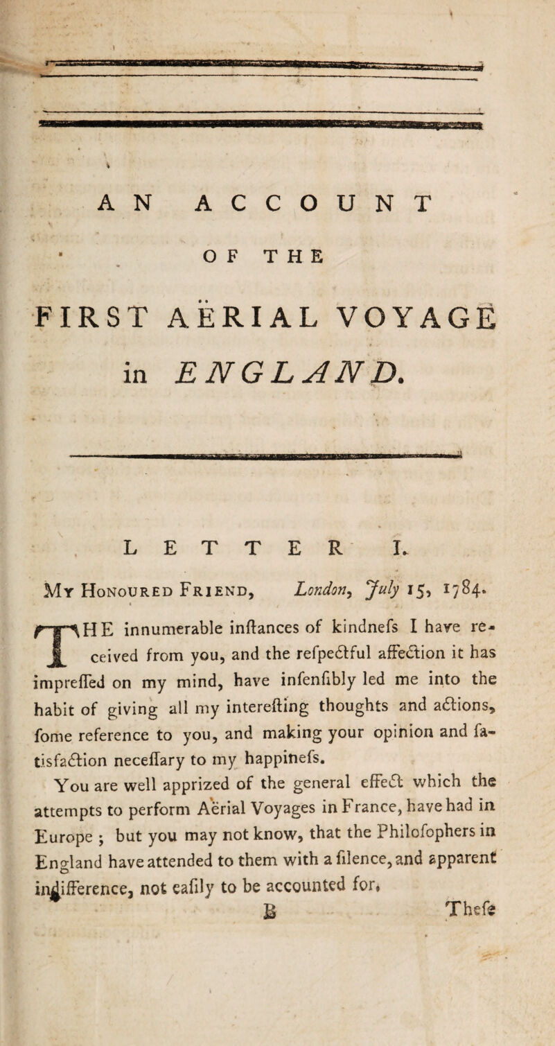 * AN ACCOUNT OF THE FIRST AERIAL VOYAGE in ENGLAND. LETTER I My Honoured Friend, London, July 15, 1784. HE innumerable inftances of kindnefs I hare re¬ ceived from you, and the refpedtful affe&ion it has impreffed on my mind, have infenfibly led me into the habit of giving all my interefting thoughts and adtions, fome reference to you, and making your opinion and fa- tisfadfion necellary to my happinefs. You are well apprized of the general effedt which the attempts to perform Aerial Voyages in France, have had in Europe ; but you may not know, that the Philofophers in England have attended to them with a filence,and apparent indifference, not eafily to be accounted for* Thefe