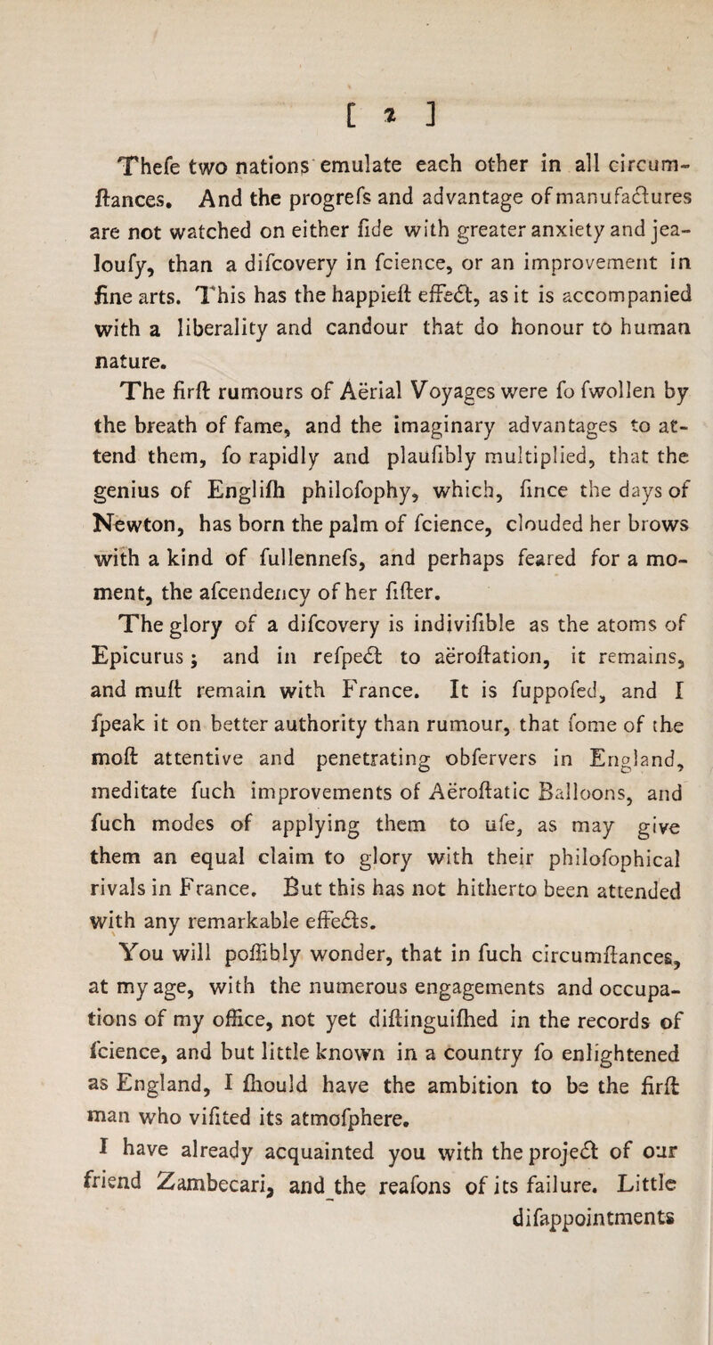 [ * ] Thefe two nations emulate each other in all circum- fiances. And the progrefs and advantage of manufactures are not watched on either fide with greater anxiety and jea- loufy, than a difcovery in fcience, or an improvement in fine arts. This has the happieft effect, as it is accompanied with a liberality and candour that do honour to human nature. The firfl rumours of Aerial Voyages were fo fwollen by the breath of fame, and the imaginary advantages to at¬ tend them, fo rapidly and plaufibly multiplied, that the genius of Englifh philofophy, which, fince the days of Newton, has born the palm of fcience, clouded her brows with a kind of fullennefs, and perhaps feared for a mo¬ ment, the afcendency of her filler. The glory of a difcovery is indivifible as the atoms of Epicurus; and in refpedl to aeroflation, it remains, and mull remain with France. It is fuppofed, and I fpeak it on better authority than rumour, that fome of the molt attentive and penetrating obfervers in England, meditate fuch improvements of Aeroftatic Balloons, and fuch modes of applying them to ufe, as may give them an equal claim to glory with their philofophical rivals in France. But this has not hitherto been attended with any remarkable efFedls. You will poffibly wonder, that in fuch circumilances, at my age, with the numerous engagements and occupa¬ tions of my office, not yet diflinguifhed in the records of fcience, and but little known in a country fo enlightened as England, I fhould have the ambition to be the firft man who vifited its atmofphere. I have already acquainted you with the proje£l of our friend Zambecari, and the reafons of its failure. Little difappointments