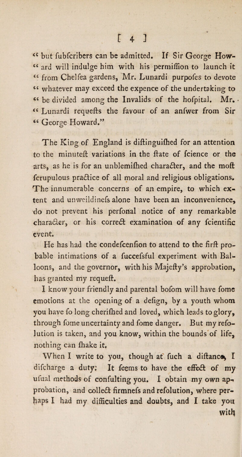 4C but fubfcrlbers can be admitted. If Sir George How- 54 ard will indulge him with his permiUion to launch it 44 from Chelfea gardens, Mr. Lunardi purpofes to devote 54 whatever may exceed the expence of the undertaking to 64 be divided among the Invalids of the hofpital. Mr. • 44 Lunardi requefts the favour of an anfwer from Sir 44 George Howard.” The King of England is diftinguifhed for an attention to the minuteft variations in the ftate of fcience or the arts, as he is for an unblemifhed character, and the moft fcrupulous practice of all moral and religious obligations. The innumerable concerns of an empire, to which ex¬ tent and unweildinefs alone have been an inconvenience, do not prevent his perfonal notice of any remarkable chara&er, or his correct examination of any fcientific event. He has had the condefcenfion to attend to the firft pro¬ bable intimations of a fuccefsful experiment with Bal¬ loons, and the governor, with his Majefty’s approbation, has granted my requeft. 1 know your friendly and parental bofom will have fome emotions at the opening of a delign, by a youth whom you have fo long cherifhed and loved, which leads to glory, through fome uncertainty and fome danger. But my refo- lution is taken, and you know, within the bounds of life, nothing can fhake it. When I write to you, though at fuch a diftance* I difeharge a duty; It feems to have the effedl of my ufual methods of confulting you. I obtain my own ap¬ probation, and collet firmnefs and refolution, where per¬ haps X had my difficulties and doubts, and I take you witfj