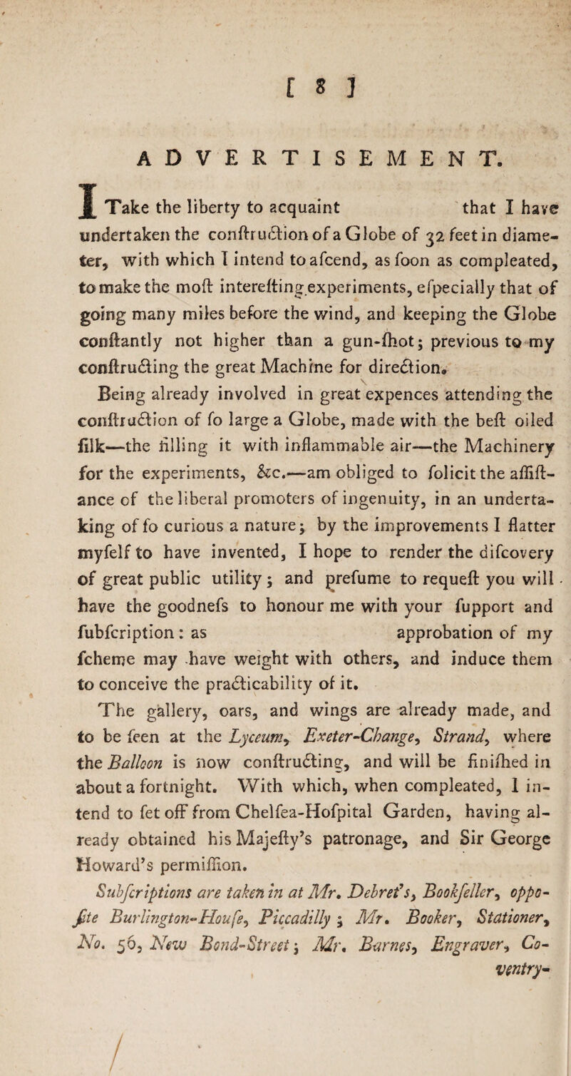 ADVERTISEMENT. J Take the liberty to acquaint that I have undertaken the conftruCtion of a Globe of 32 feet in diame¬ ter, with which I intend toafcend, as foon as compleated, to make the moft interefting experiments, efpecially that of going many miles before the wind, and keeping the Globe constantly not higher than a gun-fhot; previous to my conftru&ing the great Machine for direction. Being already involved in great expences attending the conftruCtion of fo large a Globe, made with the beft oiled filk—the tilling it with inflammable air-—the Machinery for the experiments, &c.—am obliged to folicit the aflift- ance of the liberal promoters of ingenuity, in an underta¬ king of fo curious a nature; by the improvements I flatter myfelf to have invented, I hope to render the difcovery of great public utility ; and prefume to requefl: you will have the goodnefs to honour me with your fupport and fubfcription: as approbation of my fchenje may have weight with others, and induce them to conceive the practicability of it. The gallery, oars, and wings are already made, and to be feen at the Lyceum, Exeter-Change, Strand, where the Balloon is now conftru&ing, and will be flnifhed in about a fortnight. With which, when compleated, I in¬ tend to fet off from Chelfea-Hofpital Garden, having al¬ ready obtained hisMajefty’s patronage, and Sir George Howard’s permiflion. Snbfcriptions are taken in at Mr, Debrefs> Bookfeller, oppo¬ site Burlington-Houfe, Piccadilly ; Mr, Booker, Stationery No. 56, New Bond-Street; Mr, Barnes, Engraver, Co¬ ventry- 7 ■ 1