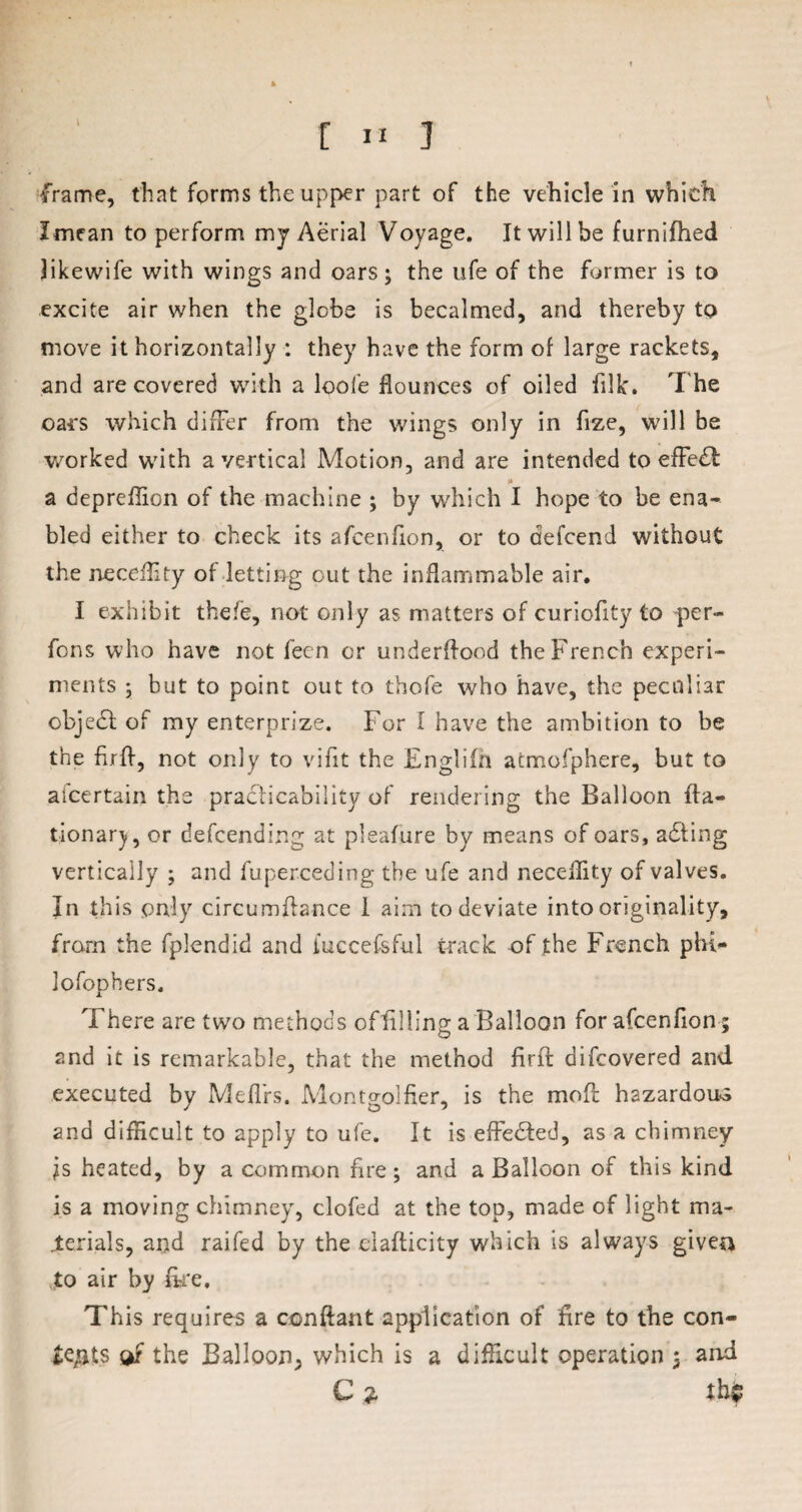 frame, that forms the upper part of the vehicle in which Imean to perform my Aerial Voyage. It will be furnifhed likewife with wings and oars; the ufe of the former is to excite air when the globe is becalmed, and thereby to move it horizontally : they have the form of large rackets, and are covered with a loofe flounces of oiled filk. The oars which differ from the wings only in fize, will be worked with a vertical Motion, and are intended to effe£t * a depreflion of the machine ; by which I hope to be ena¬ bled either to check its afcenfion, or to aefcend without the neceflity of letting cut the inflammable air. I exhibit thefe, not only as matters of curiofity to per- fons who have not fecn or underflood the French experi¬ ments ; but to point out to thofe who have, the peculiar objedd of my enterprize. For I have the ambition to be the firfl, not only to vifit the Englifli atmofphere, but to ascertain the practicability of rendering the Balloon fta- tionarj, or defcendinc; at pleafure by means of oars, adding vertically ; and fuperceding the ufe and neceflity of valves. In this only circumftance 1 aim to deviate into originality, from the fplendid and iuccefsful track of the French phi- lofophers. There are two methods offllling a Balloon for afcenfion ; and it is remarkable, that the method firfb difcovered and executed by Meffrs. Montgolfier, is the moft hazardous and difficult to apply to ufe. It is effected, as a chimney is heated, by a common fire; and a Balloon of this kind is a moving chimney, clofed at the top, made of light ma¬ terials, and raifed by the ciafticity which is always given to air by ike. This requires a conftant application of fire to the con¬ te/its w the Balloon, which is a difficult operation 5 and C ?, tb$