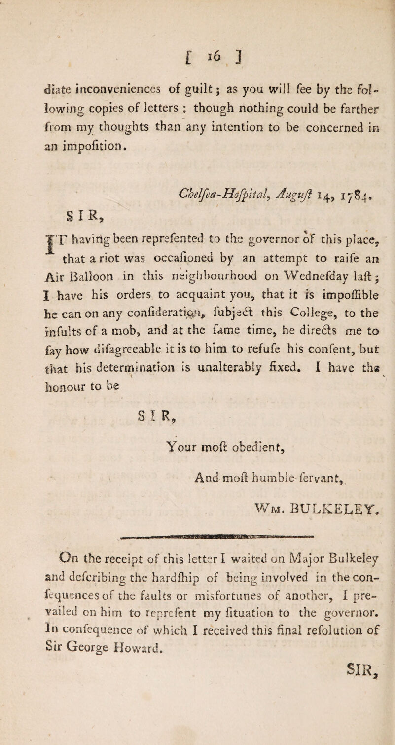 diate inconveniences of guilt; as you will fee by the fol¬ lowing copies of letters : though nothing could be farther from my thoughts than any intention to be concerned in an impofition. Chelfea-Hofpitalj Auguft 14, 1^84, SIR, JT havirtgbeen reprefented to the governor of this place, that a riot was occasioned by an attempt to raife an Air Balloon in this neighbourhood on Wednefday laft; I have his orders to acquaint you, that it is impoffible he can on any confideratictu, fubject this College, to the Infults of a mob, and at the fame time, he directs me to fay how difagreeable it is to him to refufe his confent, but that his determination is unalterably fixed. I have the honour to be S I R, Your mod obedient. And mod humble fervant, Wm. bulkeley. On the receipt of this letter I waited on Major Bulkeley and defcribing the hardfhip of being involved in the con¬ sequences of the faults or misfortunes of another, I pre¬ vailed on him to reprefent my fituation to the governor. In confequence of which I received this final refolution of Sir George Howard. SIR,