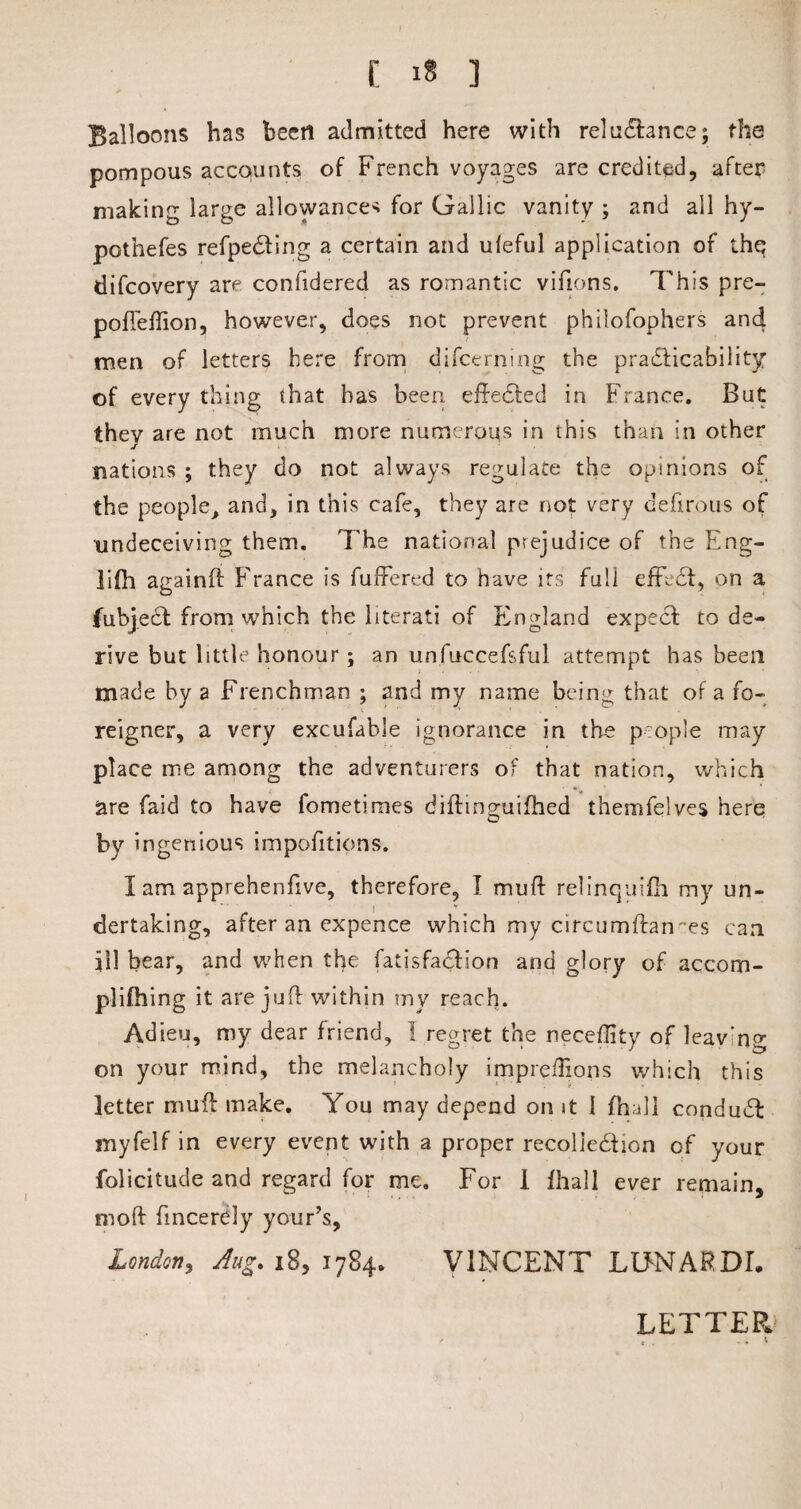 [ »« ] Balloons has been admitted here with reluctance; the pompous accounts of French voyages are credited, after making large allowances for Gallic vanity ; and all hy- pothefes refpe&ing a certain and uleful application of the difcovery are confidered as romantic vifions. This pre- pofTeffion, however, does not prevent philofophers an4 men of letters here from difcerning the practicability of every thing that has been efteCted in France. But they are not much more numerous in this than in other nations ; they do not always regulate the opinions of the people> and, in this cafe, they are not very defirous of undeceiving them. The national prejudice of the Eng- lifh againft France is fullered to have its full effeCt, on a fubjeCt from which the literati of England expect to de¬ rive but little honour; an unfuccefsful attempt has been made by a Frenchman ; and my name being that of a fo¬ reigner, a very excufable ignorance in the people may place me among the adventurers of that nation, which are faid to have fometimes diftmguifhed themfelves here by i ngenious impofitions. I am apprehenfive, therefore, I muff relinquifh my un¬ dertaking, after an expence which my circumftan ts can ill bear, and when the fatisfaCiion and glory of accom- plifhing it are juft within my reach. Adieu, my dear friend, I regret the neceffity of leav'ng on your mind, the melancholy imprefEons which this letter muff make. You may depend on it I fhall conduCl myfelf in every event with a proper recollection of your folicitude and regard for me. For 1 fhall ever remain, moft fmcerely your’s, London, Aug. iB, 1784. VINCENT LUNARDf.