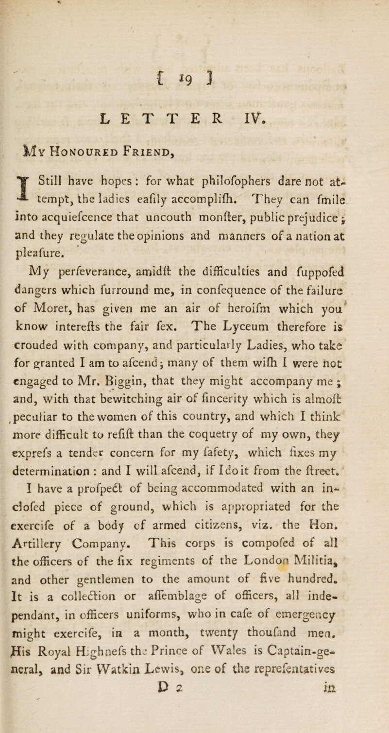 LETTER IV. My Honoured Friend, 1 Still have hopes : for what philofophers dare not at¬ tempt, the ladies eafily accomplilh. They can fmile into acquiefcence that uncouth monfter, public prejudice ; and they regulate the opinions and manners of a nation at pleafure. My perfeverance, arnidlt the difficulties and fuppofed dangers which furround me, in confequence of the failure of Moret, has given me an air of heroifm which you know interefts the fair fex. The Lyceum therefore is crouded with company, and particularly Ladies, who take for granted I am to afcend; many of them wifh I were not engaged to Mr. Biggin, that they might accompany me ; and, with that bewitching air of fincerity which is almofl peculiar to the women of this country, and which I think more difficult to refill than the coquetry of my own, they exprefs a tender concern for my fafety, which tixes my determination : and I will afcend, if I do it from the ftreet. I have a profpeCt of being accommodated with an in- clofed piece of ground, which is appropriated for the exercife of a body of armed citizens, viz. the Hon. Artillery Company. This corps is compofed of all the officers of the fix regiments of the London Militia, and other gentlemen to the amount of five hundred. It is a collection or aftemblage of officers, all inde¬ pendant, in officers uniforms, who in cafe of emergency might exercife, in a month, twenty thoufand men. His Royal H;ghnefs the Prince of Wales is Captain-ge¬ neral, and Sir Watkin Lewis, one of the reprefen tat ives D 2 in