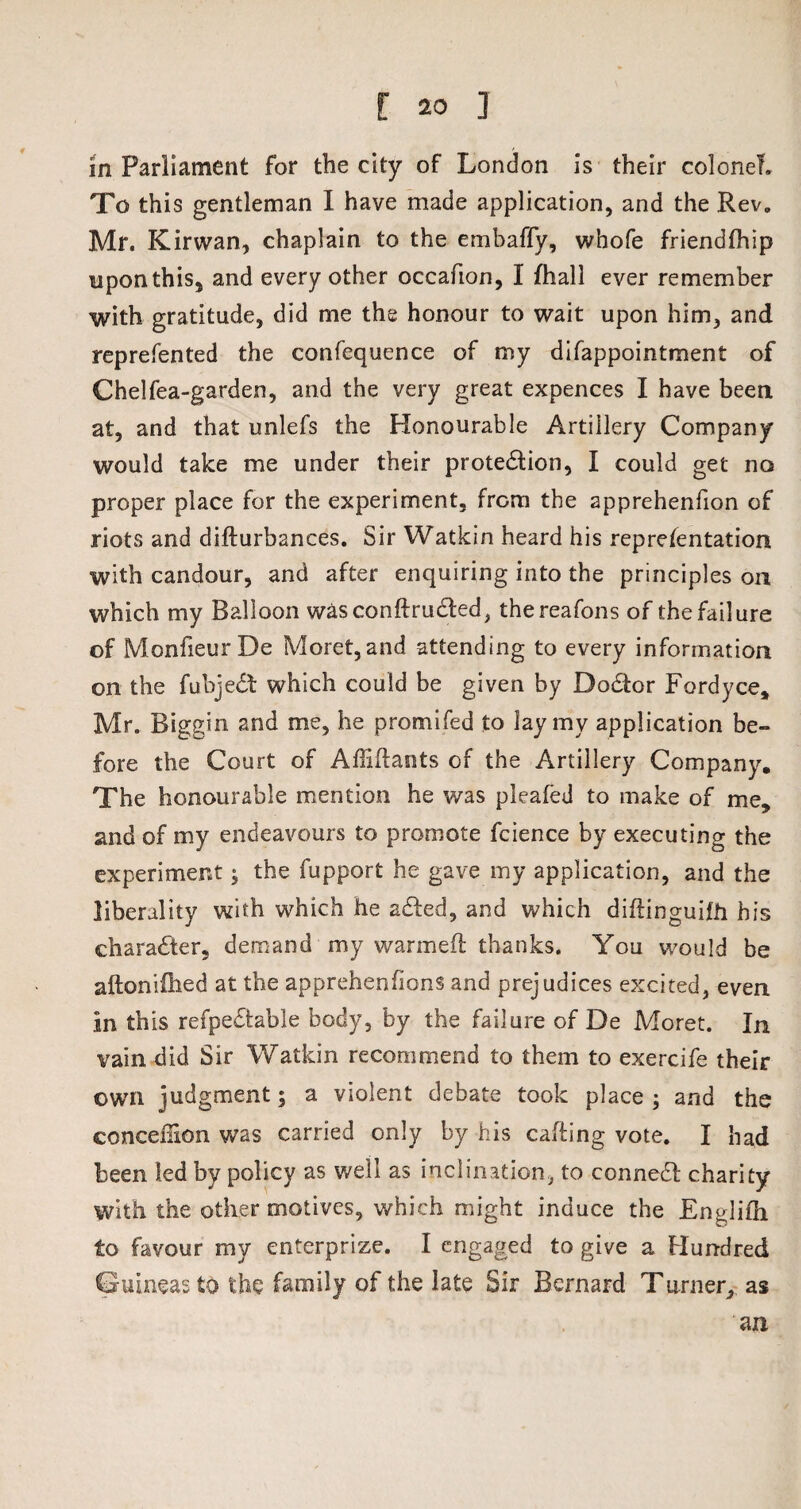in Parliament for the city of London is their colonel. To this gentleman I have made application, and the Rev, Mr. Kirwan, chaplain to the embaffy, whofe friendfhip upon this, and every other occafion, I fhall ever remember with gratitude, did me the honour to wait upon him, and reprefented the confequence of my difappointment of Chelfea-garden, and the very great expences I have been at, and that unlefs the Honourable Artillery Company would take me under their protection, I could get no proper place for the experiment, from the apprehenfion of riots and difturbances. Sir Watkin heard his representation with candour, and after enquiring into the principles on which my Balloon wasconftruded, thereafons of the failure of MonfieurDe Moret,and attending to every information on the fubjedt which could be given by DoCtor Fordyce, Mr, Biggin and me, he promifed to lay my application be¬ fore the Court of Affiftants of the Artillery Company. The honourable mention he was pleafed to make of me, and of my endeavours to promote fcience by executing the experiment; the fupport he gave my application, and the liberality with which he aded, and which diflinguifh his character, demand my warmefl thanks. You would be aftoniilied at the apprehensions and prejudices excited, even in this refpedable body, by the failure of De Moret. In vain did Sir Watkin recommend to them to exercife their own judgment; a violent debate took place ; and the conceffion was carried only by his calling vote. I had been led by policy as well as inclination, to conned; charity with the other motives, which might induce the Endilh to favour my enterprize. I engaged to give a Hundred Guineas to the family of the late Sir Bernard Ttimer, as an