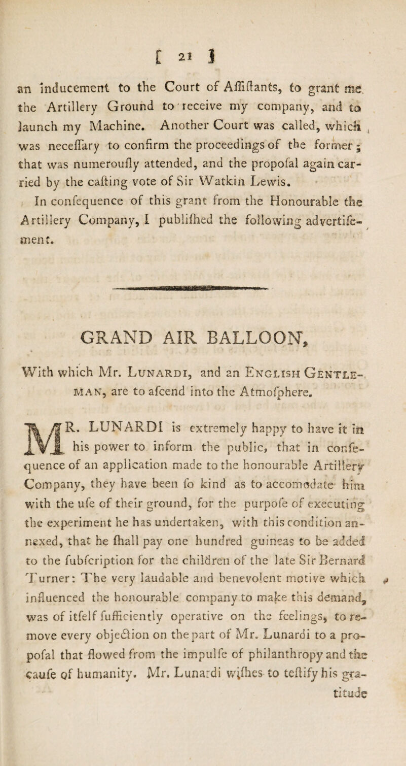 an Inducement to the Court of Aihdants, to grant me the Artillery Ground to receive my company, and to launch my Machine. Another Court was called, which was necefTary to confirm the proceedings of the former ; that was numeroufly attended, and the propofal again car¬ ried by the cafting vote of Sir Watkin Lewis. In confequence of this grant from the Honourable the Artillery Company, I publifhed the following advertife- ment. GRAND AIR BALLOON, With which Mr. Lunardi, and an English Gentle¬ man, are to afcend into the Atmofphere. MR. LUNARDI is extremely happy to have it in his power to inform the public, that in confe¬ quence of an application made to the honourable Artillery Company, they have been fo kind as to accomodate him with the ufe of their ground, for the purpofe of executing the experiment he has undertaken, with this condition an¬ nexed, that he (hall pay one hundred guineas to be added to the fubfcription for the children of the late Sir Bernard Turner: The very laudable and benevolent motive which * influenced the honourable company to make this demand, was of itfelf fufficiently operative on the feelings, tore- move every objedlion on the part of Mr. Lunardi to a pro¬ pofal that flowed from the impulfe of philanthropy and the caufe of humanity. Mr. Lunardi wifhes to teftify his gra¬ titude