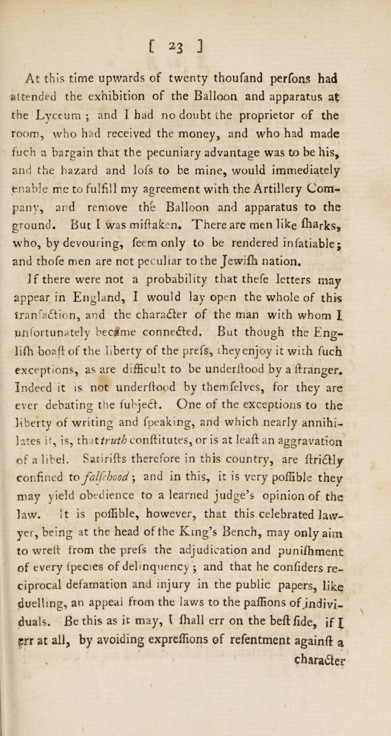 At this time upwards of twenty thoufand perfons had attended the exhibition of the Balloon and apparatus at the Lyceum ; and I had no doubt the proprietor of the room, who had received the money, and who had made fuch a bargain that the pecuniary advantage was to be his, and the hazard and lol's to be mine, would immediately enable me to fulfill my agreement with the Artillery Com¬ pany, and remove the Balloon and apparatus to the ground. But I was miflaken. There are men like iharks, who, by devouring, feem only to be rendered inlatiablej and thofe men are not peculiar to the Jewifh nation. Jf there were not a probability that thefe letters may appear in England, I would lay open the whole of this Iranaction, and the character of the man with whom I unfortunately became connected. But though the Eng- li(h boaftof the liberty of the prefs, they enjoy it with fuch exceptions, as are difficult to be underilood by a ftranger. Indeed it is not underflood by themfelves, for they are ever debating the lubjedt. One of the exceptions to the liberty of writing and fpeaking, and which nearly annihi¬ lates it, is, t\uttruth conflitutes, or is at leaf! an aggravation of a libel. Satirifts therefore in this country, are ftridfly confined to falfchood; and in this, it is very poffible they may yield obedience to a learned judge’s opinion of the law. It is polfible, however, that this celebrated law¬ yer, being at the head of the King’s Bench, may only aim. to wrett from the prefs the adjudication and punifhment of every lpecies of delinquency ; and that he confiders re¬ ciprocal defamation and injury in the public papers, like duelling, an appeal from the laws to the paflions of indivi¬ duals. Be this as it may, \ fhall err on the beflfide, if I srr at all, by avoiding expreffions of refentment again# a character