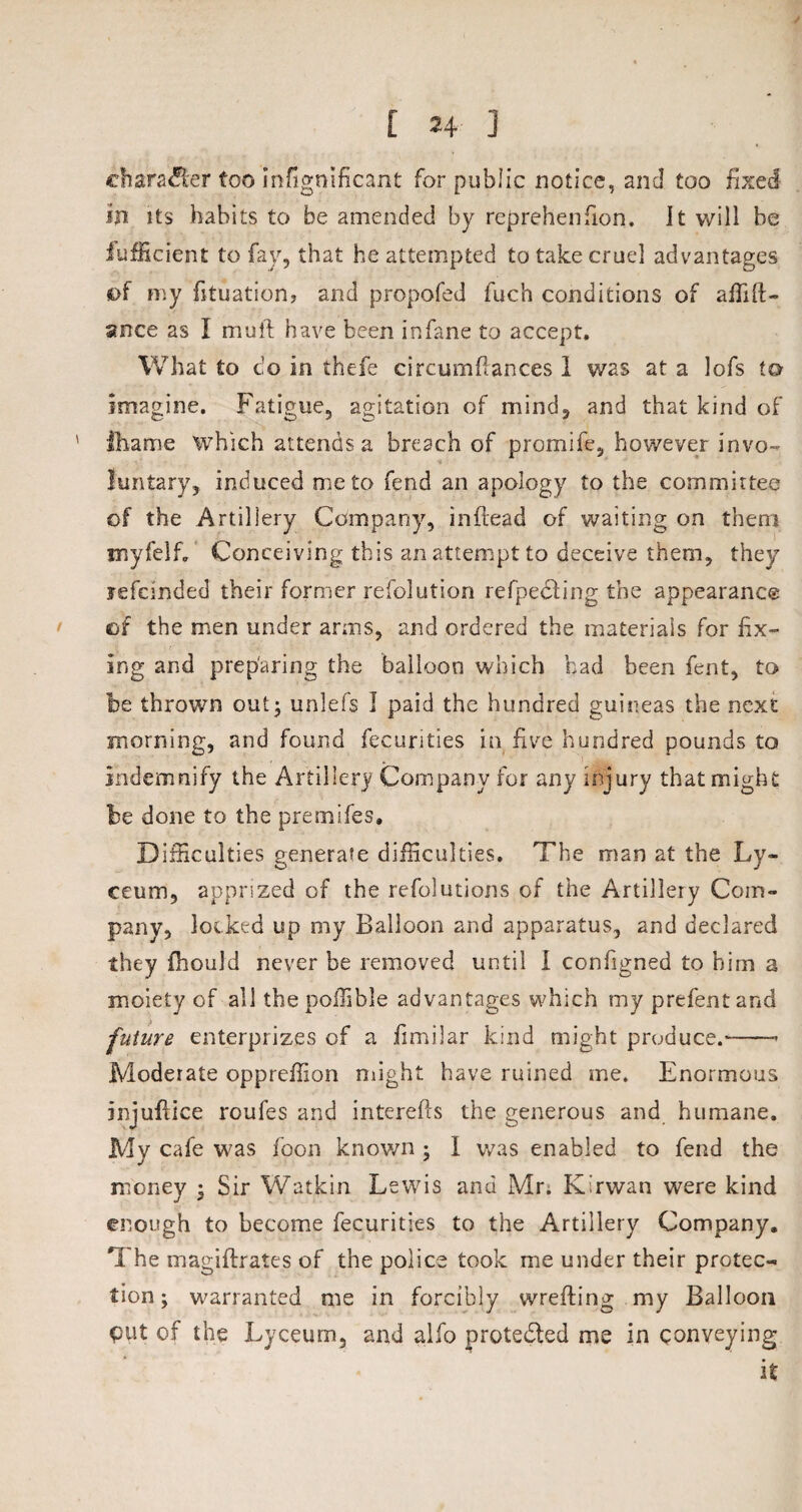 ehara&er too infignificant for public notice, and too fixed in its habits to be amended by reprehenfion. It will be Jufficient to fay, that he attempted to take cruel advantages of my fituation? and propofed fuch conditions of aflift- snce as I muff have been in fane to accept. What to c;o in thefe circumflances 1 was at a lofs to imagine. Fatigue, agitation of mind, and that kind of fharne which attends a breach of promife, however invo¬ luntary, induced me to fend an apology to the committee of the Artillery Company, inftead of waiting on them myfelf. Conceiving this an attempt to deceive them, they yefcinded their former resolution refpedling the appearance of the men under arms, and ordered the materials for fix¬ ing and preparing the balloon which had been fent, to be thrown out; unlefs I paid the hundred guineas the next morning, and found fecurities in five hundred pounds to indemnify the Artillery Company for any injury that might be done to the premifes. Difficulties generate difficulties. The man at the Ly¬ ceum, apprized of the refolutions of the Artillery Com¬ pany, locked up my Balloon and apparatus, and declared they fhould never be removed until I configned to him a moiety of all the poifible advantages which my prefent and future enterprizes of a fimilar kind might produce.-— Moderate oppreffion might have ruined me. Enormous injuflice roufes and interefts the generous and humane. My cafe was foon known ; I was enabled to fend the money ; Sir Watkin Lewis and Mr. K’rwan were kind enough to become fecurities to the Artillery Company. The magiftrates of the police took me under their protec¬ tion ; warranted me in forcibly wrefting my Balloon put of the Lyceum, and alfo protected me in conveying it