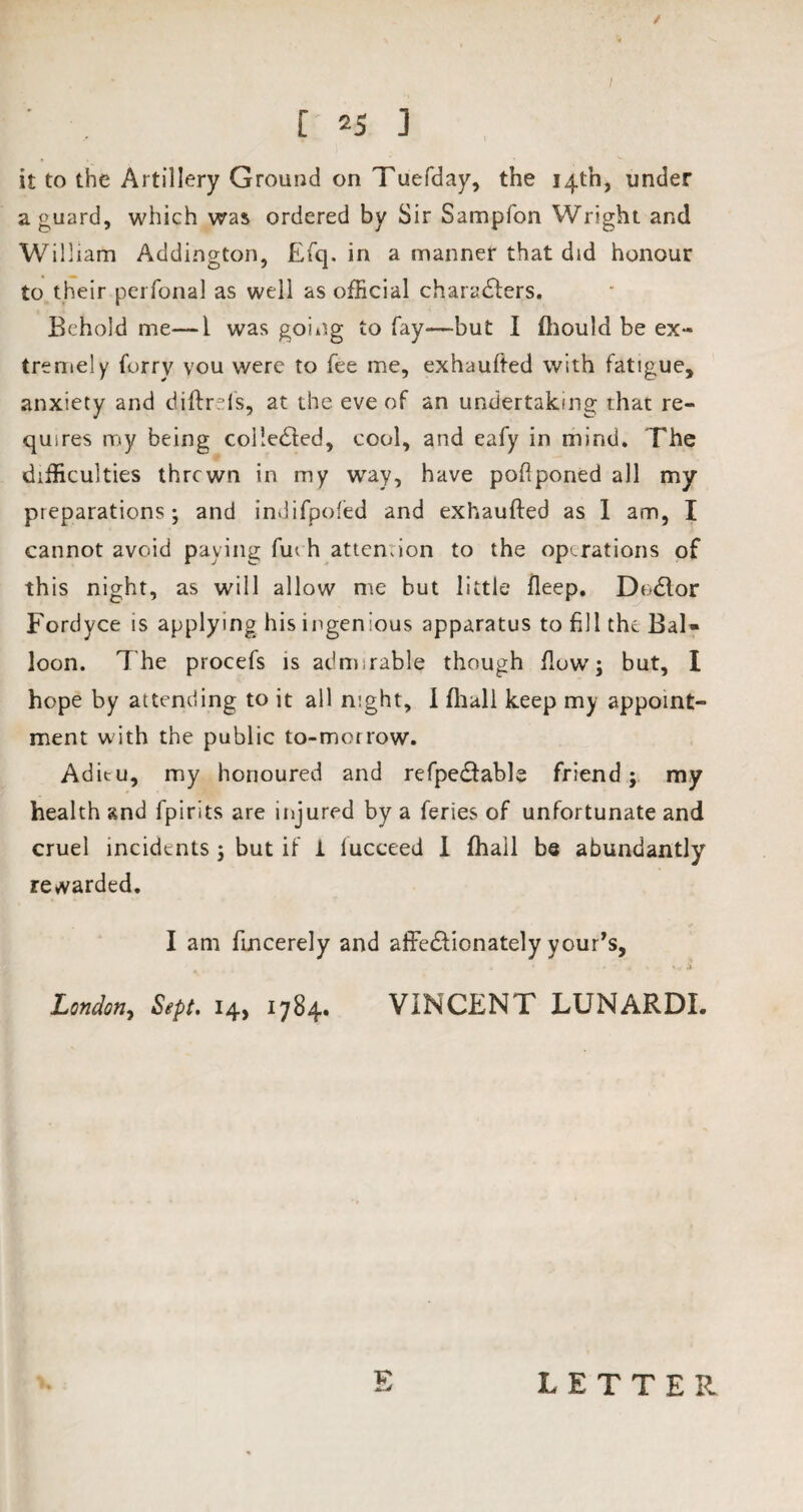 / [ 25 ] it to the Artillery Ground on Tuefday, the 14th, under a guard, which was ordered by Sir Sampfon Wright and William Addington, Efq. in a manner that did honour to their perfonal as well as official characters. Behold me—1 was going to fay—but I fliould be ex¬ tremely furry vou were to fee me, exhaufted with fatigue, anxiety and diftrefs, at the eve of an undertaking that re¬ quires my being coileCted, cool, and eafy in mind. The difficulties thrcwn in my way, have pofiponed all my preparations; and indifpofied and exhaufted as 1 am, I cannot avoid paying fuch attention to the operations of this night, as will allow me but little fleep. DoClor Fordyce is applying his ingenious apparatus to fill the BaU loon. The procefs is admirable though flow; but, I hope by attending to it all night, I (hall keep my appoint¬ ment with the public to-morrow. Aditu, my honoured and refpeCfable friend; my health and fpirits are injured by a feries of unfortunate and cruel incidents ; but if i lucceed I fhail be abundantly rewarded. I am fincerely and affe&ionately your’s, London, Sept. 14, 1784. VINCENT LUNARDI. F LETTER