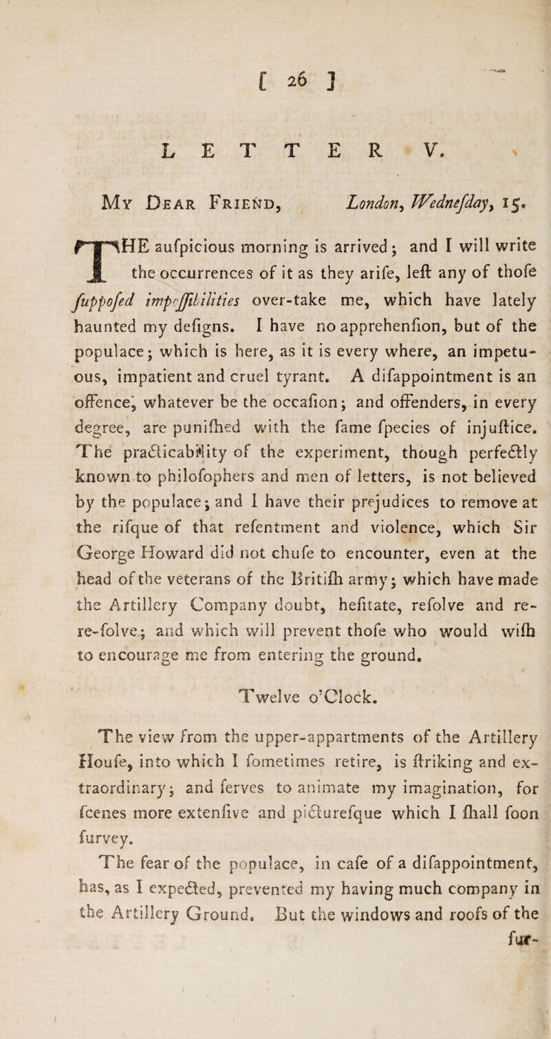 LETTER V. My Dear Friend, London, Wednefdayy 15. HE aufpicious morning is arrived; and I will write I the occurrences of it as they arife, left any of thofe fuppofed impcJJiLilities over-take me, which have lately haunted my defigns. I have no apprehenfion, but of the populace; which is here, as it is every where, an impetu¬ ous, impatient and cruel tyrant. A difappointment is an offence, whatever be the occafion; and offenders, in every degree, are punifhed with the fame fpecies of injuftice. The practicability of the experiment, though perfedly known to philofophers and men of letters, is not believed by the populace; and I have their prejudices to remove at the rifque of that refentment and violence, which Sir George Howard did not chufe to encounter, even at the head of the veterans of the Britifh army; which have made the Artillery Company doubt, hefitate, refolve and re- re-folve; and which will prevent thofe who would wifh to encourage me from entering the ground. Twelve o’CJock. The view from the upper-appartments of the Artillery Houfe, into which 1 fometimes retire, is ftriking and ex¬ traordinary; and ferves to animate my imagination, for fcenes more extenfive and pi&urefque which I fliall foon furvey. The fear of the populace, in cafe of a difappointment, has, as I expected, prevented my having much company in the Artillery Ground. But the windows and roofs of the