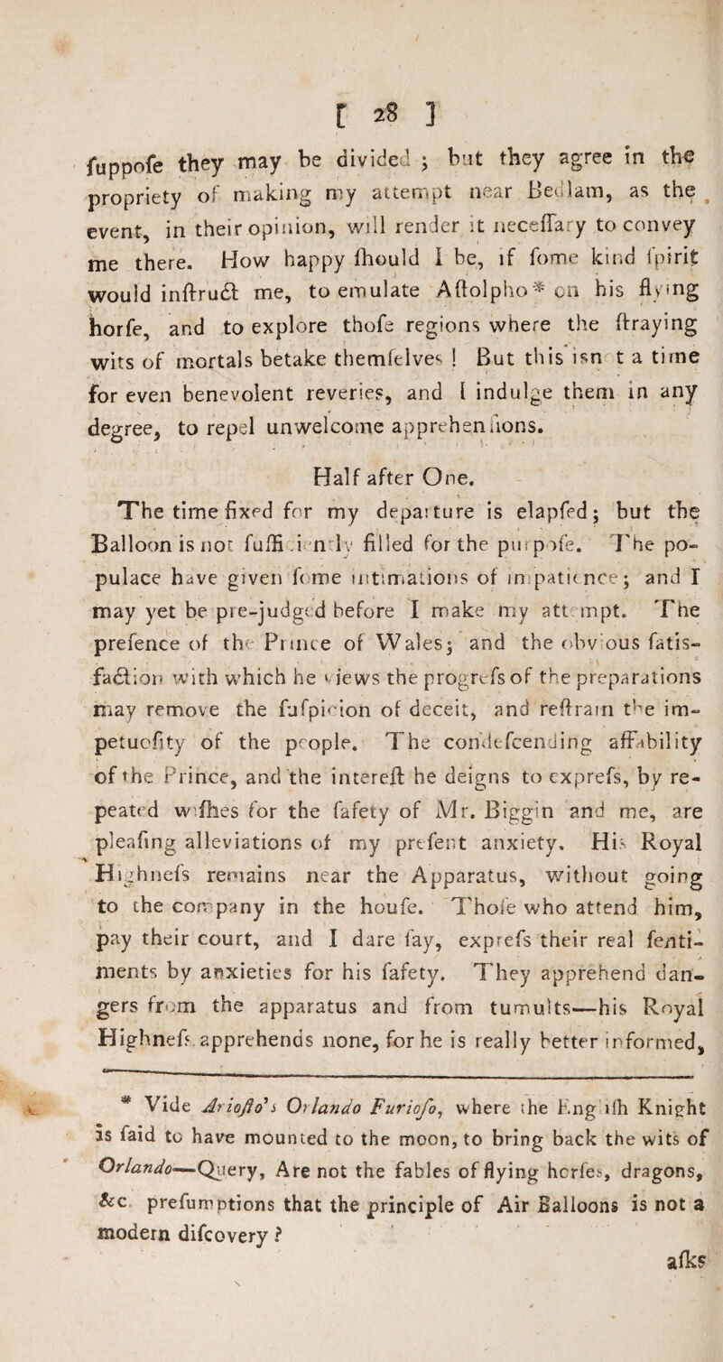 [ ] fuppofe they may be divided ; but they agree in the propriety of making my attempt near Bedlam, as the event, in their opinion, will render it necefTary to convey me there. How happy fhould I be, if fome kind l'pirit would inftrudt me, to emulate Aftolpho* on his flying horfe, and to explore thofe regions where the (fraying wits of mortals betake themfelves ! But this isn t a time for even benevolent reveries, and l indulge them in any degree, to repel unwelcome apprehensions. Half after One. The time fixed for my depaiture is elapfed; but the Balloon is not fuffi.i n ly filled for the purpofe. The po¬ pulace have given feme intimations of impatience1; and I may yet be pre-judged before I make my att mpt. The prefence of th< Prince of Wales; and the obvious fatis- fadfior? with which he ‘ lews the progrefsof the preparations may remove the fufpimon of deceit, and reftrain the im- petuefity of the people. The con’defcendirfg affability of »he Prince, and the intereft he deigns to exprefs, by re¬ peated wifhes for the fafety of Mr. Biggin and me, are pleafing alleviations of my prefert anxiety. His Royal '-'X Highnefs remains near the Apparatus, without going to the company in the houfe. Thole who attend him, pay their court, and I dare fay, exprefs their real fenti- ments by anxieties for his fafety. They apprehend dan¬ gers fmm the apparatus and from tumults—his Royal Highnefi apprehends none, for he is really better informed, <_ # Vide Ariojio*s Oilando Furiofo, where the Kng ilh Knight as laid to have mounted to the moon, to bring back the wits of Orlando*—Qwery, Are not the fables of flying herfe^ dragons, &c prefurr ptions that the principle of Air Balloons is not a modern difeovery ? afks