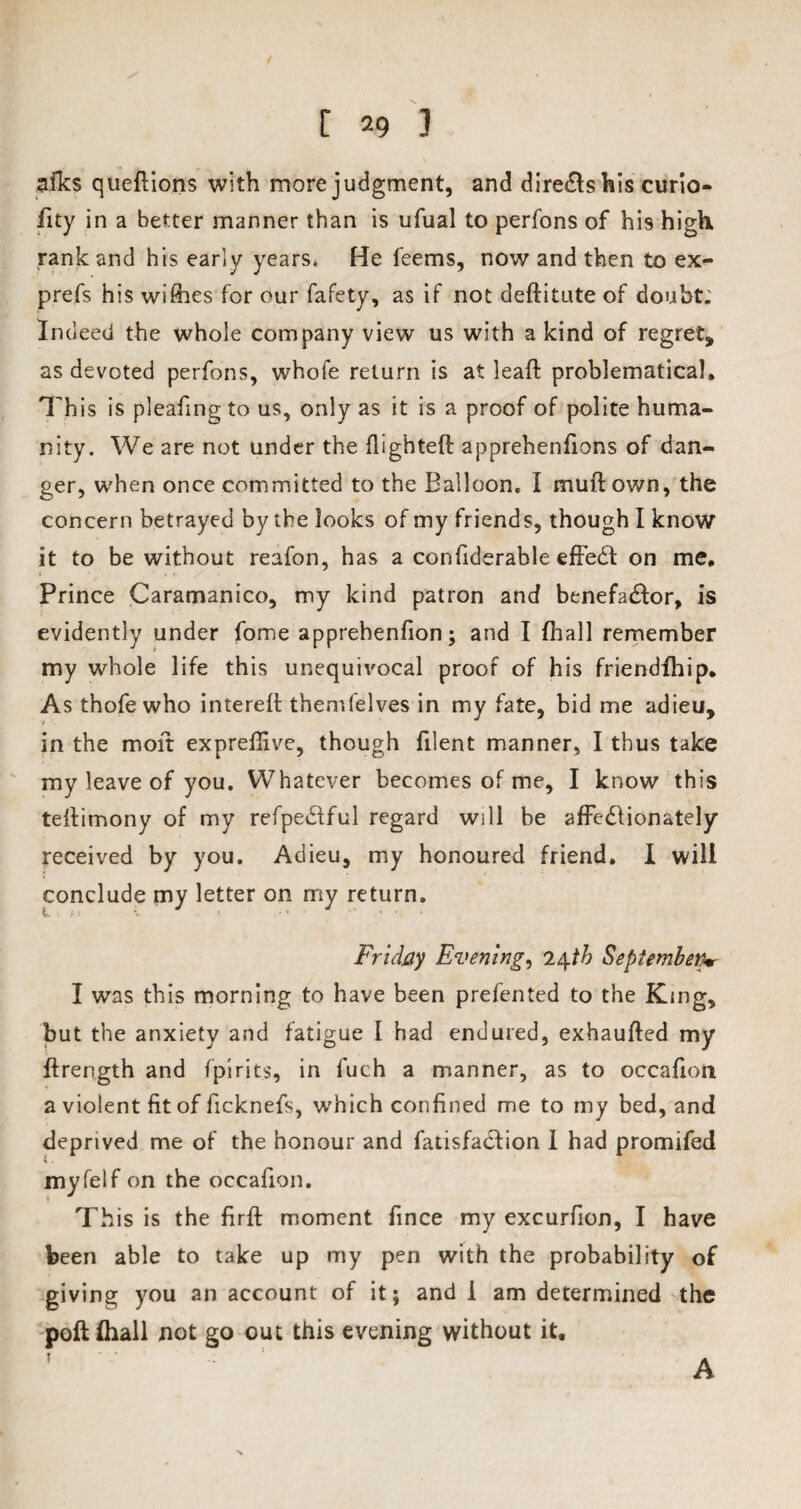 afks queftions with more judgment, and dire&s his curio- fity in a better manner than is ufual to perfons of his high rank and his early years* He feems, now and then to ex- prefs his wifhes for our fafety, as if not deditute of doubt; Indeed the whole company view us with a kind of regret, as devoted perfons, whofe return is at lead problematical. This is pleafing to us, only as it is a proof of polite huma¬ nity. We are not under the flighted: apprehenfions of dan¬ ger, when once committed to the Balloon. I mud own, the concern betrayed by the looks of my friends, though I know it to be without reafon, has a confiderable efFedt on me. Prince Caramanico, my kind patron and benefa&or, is evidently under fome apprehenfion; and I fliall remember my whole life this unequivocal proof of his friendfhip. As thofe who intered themfelves in my fate, bid me adieu, in the mod exprefiive, though filent manner, I thus take my leave of you. Whatever becomes of me, I know this tedimony of my refpedtful regard will be affedlionately received by you. Adieu, my honoured friend. I will conclude my letter on my return. Friday Evening, 24th Septemberw I was this morning to have been prefented to the King, but the anxiety and fatigue I had endured, exhauded my drength and fpirits, in fuch a manner, as to occafion a violent fit of ficknefs, which confined me to my bed, and deprived me of the honour and fatisfaCfion I had promifed myfelf on the occafion. ! This is the fird moment fince my excurfion, I have been able to take up my pen with the probability of giving you an account of it; and 1 am determined the pod {hall not go out this evening without it, ? A