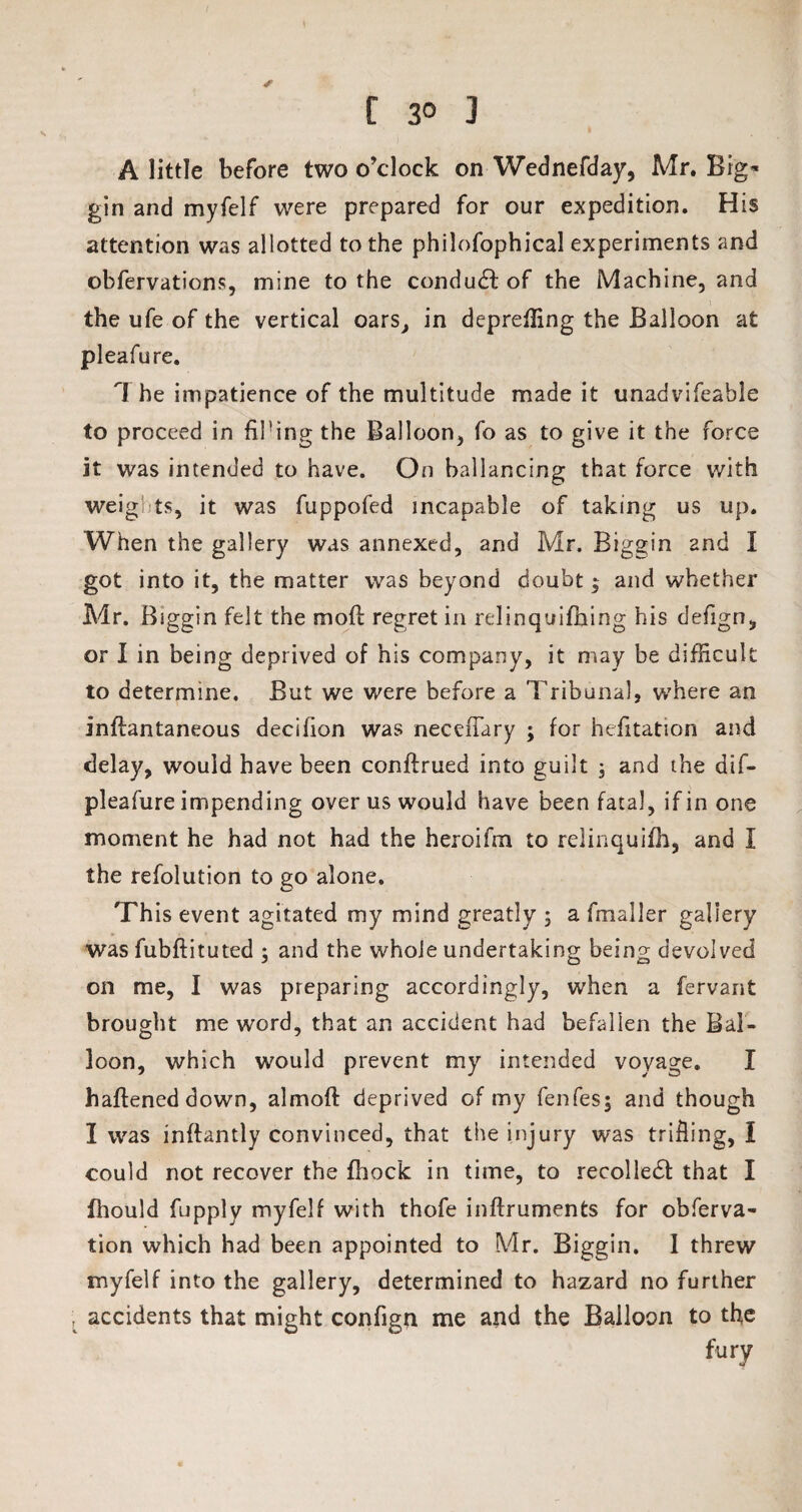 i 1 A little before two o’clock on Wednefday, Mr. Big¬ gin and myfelf were prepared for our expedition. His attention was allotted to the philofophical experiments and obfervations, mine to the conduct of the Machine, and the ufe of the vertical oars, in deprefling the Balloon at pleafure. 1 he impatience of the multitude made it unadvifeable to proceed in fifing the Balloon, fo as to give it the force it was intended to have. On ballancing that force with weig ts, it was fuppofed incapable of taking us up. When the gallery was annexed, and Mr. Biggin 2nd I got into it, the matter was beyond doubt 3 and whether Mr. Biggin felt the mod regret in relinquifhing his defign, or I in being deprived of his company, it may be difficult to determine. But we were before a Tribunal, where an inftantaneous deeifion was neceiTary 3 for hefitation and delay, would have been conftrued into guilt 3 and the dif- pleafure impending over us would have been fatal, if in one moment he had not had the heroifm to relinquifh, and I the refolution to go alone. This event agitated my mind greatly ; a fmaller gallery was fubftituted 3 and the whole undertaking being devolved on me, I was preparing accordingly, when a fervant brought me word, that an accident had befallen the Bal¬ loon, which would prevent my intended voyage. I haftened down, almofi: deprived of my fenfes; and though I was inftantly convinced, that the injury was trifling, I could not recover the fhock in time, to recolle£t that I fhould fupply myfelf with thofe inftruments for obferva- tion which had been appointed to Mr. Biggin. I threw myfelf into the gallery, determined to hazard no further accidents that might confign me and the Balloon to the fury