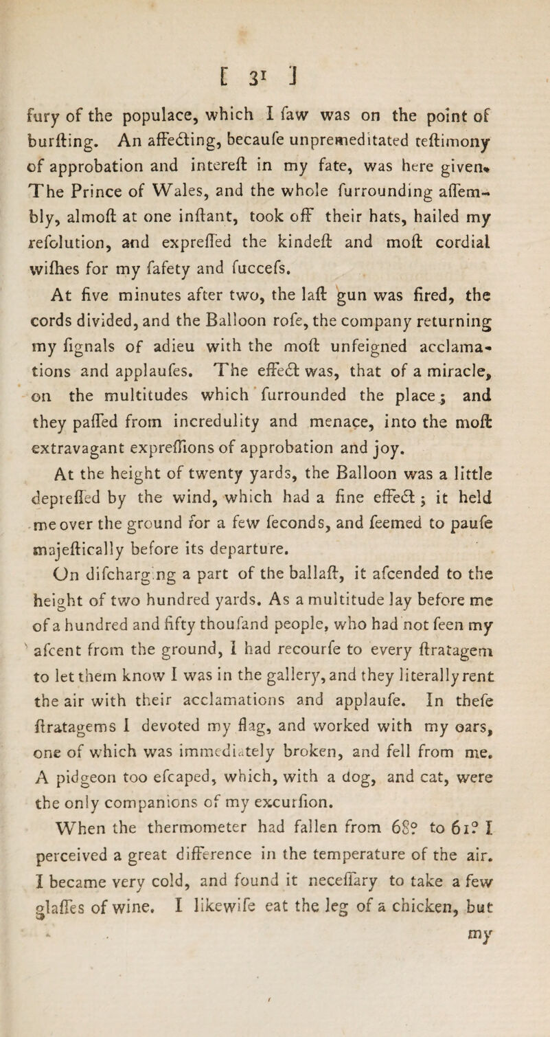fury of the populace, which I faw was on the point of burfting. An affecting, becaufe unpremeditated teftimony of approbation and intereft in my fate, was here given* The Prince of Wales, and the whole furrounding affem- bly, almoft at one inftant, took off their hats, hailed my resolution, and expreffed the kindeft and moft cordial wifhes for my fafety and fuccefs. At five minutes after two, the lafb gun was fired, the cords divided, and the Balloon rofe, the company returning my Signals of adieu with the moft unfeigned acclama«* tions and applaufes. The effecft was, that of a miracle, on the multitudes which Surrounded the place ; and they paffed from incredulity and menace, into the moft extravagant expreflions of approbation and joy. At the height of twenty yards, the Balloon was a little deprefled by the wind, which had a fine effedl; it held me over the ground for a few Seconds, and Seemed to paufe majeftically before its departure. On difcharg ng a part of the ballaft, it afcended to the height of two hundred yards. As a multitude lay before me of a hundred and fifty thoufand people, who had not feen my afcent from the ground, I had recourfe to every ftratagem to let them know I was in the gallery, and they literally rent the air with their acclamations and applaufe. In tbefe ftratagems I devoted my flag, and worked with my oars, one of which was immediately broken, and fell from me. A pidgeon too efcaped, which, with a clog, and cat, were the only companions of my excurfion. When the thermometer had fallen from 68? to 61? I perceived a great difference in the temperature of the air. I became very cold, and found it neceffary to take a few glaffes of wine, I likewife eat the leg of a chicken, but