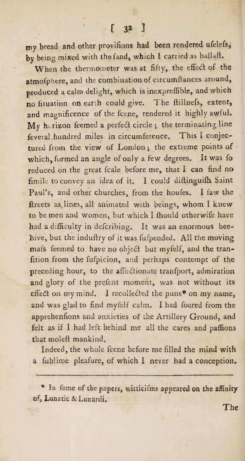 my bread and other provifions had been rendered ufelefs, by being mixed with thefand, which I carried as ballad. When the thermometer was at fifty, the effect of the atmofphere, and the combination of circumftances around, produced a calm delight, which is inexpreffible, and which no lituation on earth could give. The ftillnefs, extent, and magnificence of the fcene, rendered it highly awful* My horizon feemed a perfect circle , the terminating line feveral hundred miles in circumference. This I conjec¬ tured from the view of London; the extreme points of which, formed an angle of only a few degrees. It was fo reduced on the great fcale before me, that I can find no firoilu to convey an idea of it. I could didinguifh Saint Paul’s, and other churches, from the houfes. I faw the ftreets as lines, all animated with beings, whom I knew to be men and women, but which I fhould otherwife have had a difficulty in defcribing. It was an enormous bee¬ hive, but the indudry of it was fufpended. All the moving mafs feemed to have no object but myfelf, and the tran- fition from the fufpicion, and perhaps contempt of the preceding hour, to the affectionate tranfport, admiration and glory of the prefent moment, was not without its effedl on my mind. I recollected the puns* on my name, and was glad to find myfelf calm. I had foared from the apprehenfions and anxieties of the Artillery Ground, and felt as if I had left behind me all the cares and paffions that moled: mankind. Indeed, the whole fcene before me filled the mind with a fublime pleafure, of which I never had a conception. * In fome of the papers, witticifms appeared on the affinity of. Lunatic & Lunardi, The