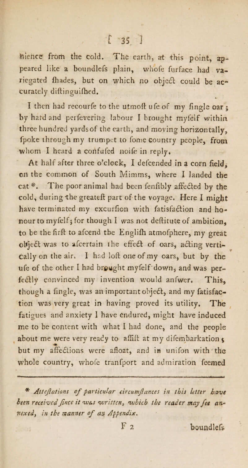 lienee from the cold. The earth, at this point, ap¬ peared like a boundlefs plain, whofe furface had va¬ riegated (hades, but on which no objecl could be ac¬ curately diftinguifhed. I then had recourfe to the utmoft ufe of my fingle oar • by hard and perfeverihg labour I brought myfelf within three hundred yardsof the earth, and moving horizontally^ fpoke through my trumpet to fome country people, from whom I heard a confufed noife in reply. At half after three o’clock, I defeended in a corn field, on the common of South Minims, where I landed the cat *. The poor animal had been fenfibly aftedfed by the cold, during the greateft part of the voyage. Here I might have terminated my excurfton with fatisfaction and ho¬ nour to myfelf; for though I was not deftituteof ambition, to be thefirft to afeend the Englifh atmofphere, my great objedt was to ascertain the effedl of oars, acting verti¬ cally on the air. I had loft one of my oars, but by the ufe of the other I had brought myfelf down, and was per¬ fectly convinced my invention would anfwer* This, though a fingle, was an important objedi, and my fatisfao tion was very great in having proved its utility. The fatigues and anxiety 1 have endured, might have induced me to be content with what I had done, and the people about me were very ready to afflft at my difembarkation $ but my afFedtions were afloat, and in unifon with the whole country, whofe tranfport and admiration feemed * Attcfations of particular circumfanccs in this letter have been received Jlncc it m; <v:rittcn3 vjhick the reader may fee an.- nexedy in the manner of an Appendix. F 2 boundlefs
