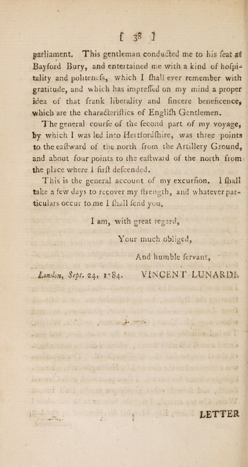 C 3* ? parliament. This gentleman conducted me to his feat a£ Bayford Bury, and entertained me with a kind of hofpi- tality and politencfs, which I {hall ever remember with gratitude, and which has impreUcd on my mind a proper idea of that frank liberality and fmcere beneficence, which are the charadterifiics of Engliih Gentlemen. The general courfe of the fecond part of my voyage, by which 1 wras led into Hei tfordfhire, was three points to the eastward of the north from the Artillery Ground, and about four points to the e ad ward of the north from the place, where i find defcended. This is the general account of my excurfion. 1 fhall take a few days to recover my firengtb, and whatever par¬ ticulars occur tome I fhall fend you. I am, with great regard. Your much obliged, C J And humble fervant, London^ Sept. 24, i* 84. VINCENT LU N A R Du f LETTER