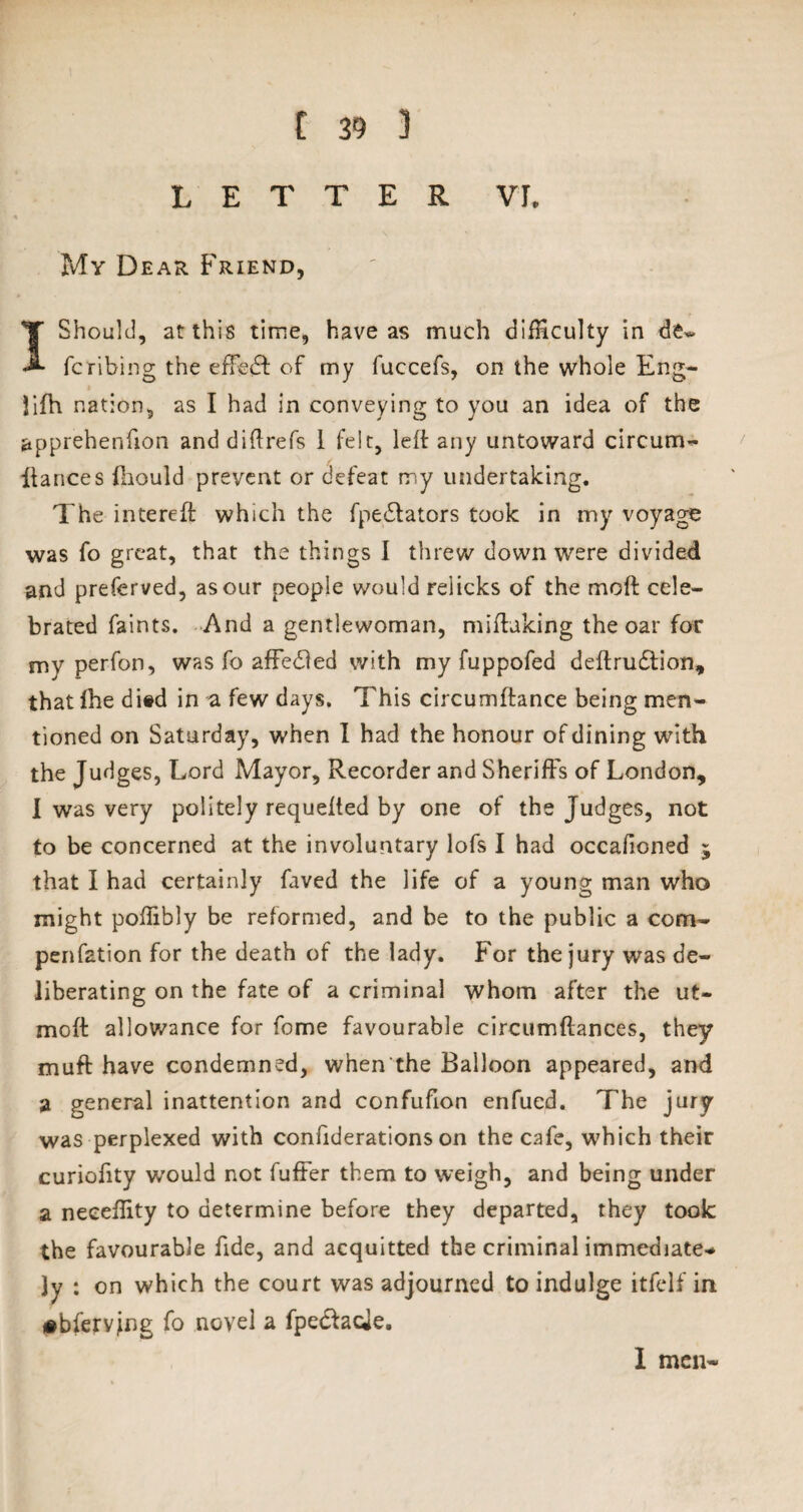 LETTER VI. Mv Dear Friend, I Should, at this time, have as much difficulty in de~ fcribing the effect of my fuccefs, or? the whole Eng- lifh nation, as I had in conveying to you an idea of the apprehenfion anddiftrefs 1 felt, left any untoward circum- ftances ftiould prevent or defeat my undertaking. The intereft which the fpe£tators took in my voyage was fo great, that the things I threw down were divided and preferved, as our people would relicks of the moft cele¬ brated faints. And a gentlewoman, miftaking the oar for my perfon, was fo affedded with my fuppofed deftrudtion, that Ihe ditd in a few days. This circumftance being men¬ tioned on Saturday, when I had the honour of dining with the Judges, Lord Mayor, Recorder and Sheriffs of London, I was very politely requelted by one of the Judges, not to be concerned at the involuntary lofs I had occalioned 5 that I had certainly faved the life of a young man who might poftibly be reformed, and be to the public a com- penf2tion for the death of the lady. For the jury was de¬ liberating on the fate of a criminal whom after the ut- moft allowance for fome favourable circumftances, they muff have condemned, when the Balloon appeared, and a general inattention and confufion enfued. The jury was perplexed with confiderations on the cafe, which their curiofity would not fuffer them to weigh, and being under a neeeffity to determine before they departed, they took the favourable fide, and acquitted the criminal immediate-* ]y : on which the court was adjourned to indulge itfelf in itbfervjng fo novel a fpedfacje. I men-