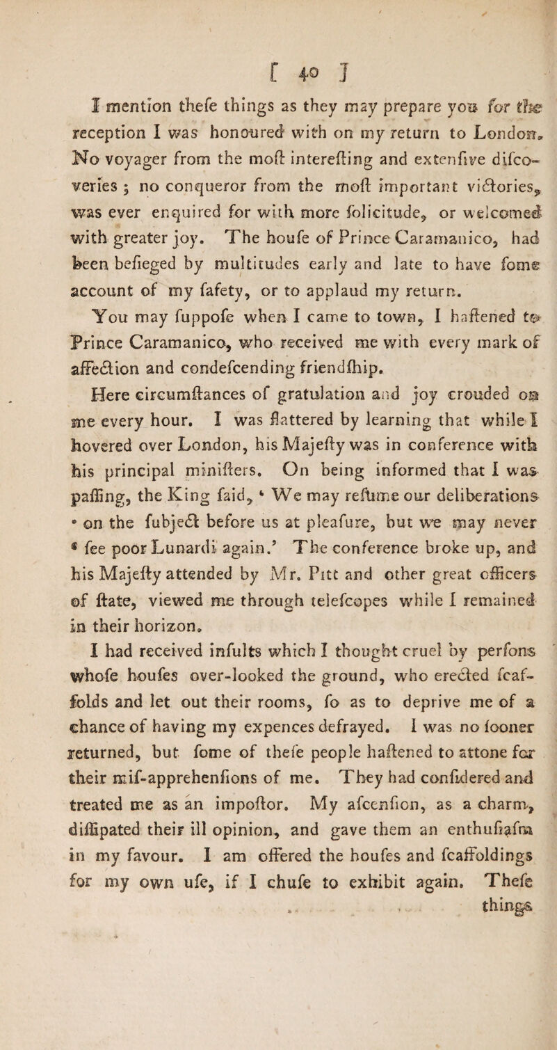 [ 4° I I mention thefe things as they may prepare you for tfie reception I was honoured with on my return to London* No voyager from the mod interfiling and ex ten five difco- veries ; no conqueror from the mofl important vi£lories9 was ever enquired for with more folicitude, or welcomed with greater joy. The houfe of Prince Caramanico, had been befieged by multitudes early and late to have feme account of my fafety, or to applaud my return. You may fuppofe when I came to town, I haftened t<s> Prince Caramanico, who received me with every mark of affedlion and condescending friendfhip. Here eircumftances of gratulation and joy crouded o$ me every hour. I was flattered by learning that while I hovered over London, his Majeffy was in conference with his principal miniffers. On being informed that I was palling, the King faid, We may reftime our deliberations • on the fubjedf before us at pleafure, but w*e may never • fee poorLunardi again.’ The conference broke up, and his Majefty attended by Mr. Pitt and other great officers of ftate, viewed me through teiefcopes while I remained in their horizon, I had received infults which I thought cruel by perfons whofe houfes over-looked the ground, who erected Scaf¬ folds and let out their rooms, fo as to deprive me of a chance of having my expences defrayed. I was no iooner returned, but fome of thefe people haffened to attone for their mif-apprehenfions of me. They had confidered and treated me as an impoflor. My afcenfion, as a charm-, dilfipated their ill opinion, and gave them an enthuflafra in my favour. I am offered the houfes and fcaffoldings for my own ufe, if I chufe to exhibit again. Thefe . things.