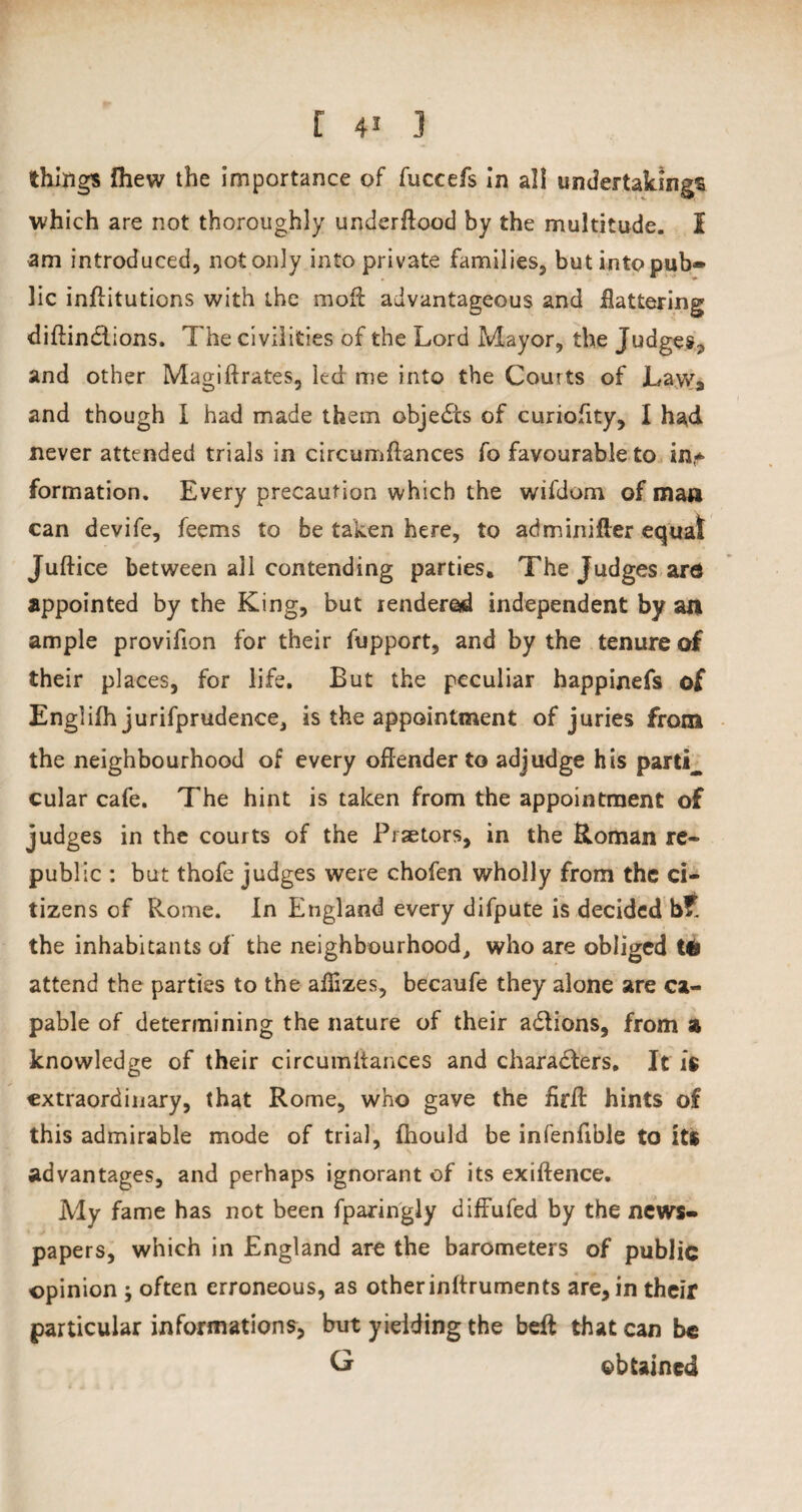 things {hew the importance of fuccefs in all undertakings which are not thoroughly underllood by the multitude. I am introduced, not only into private families, but into pub- lie inffitutions with the moil advantageous and flattering diflin&ions. The civilities of the Lord Mayor, the Judges, and other Magiftrates, led me into the Courts of Law* and though I had made them objedcs of curiofity, I had never attended trials in c ire urn {lances fo favourable to in* formation. Every precaution which the wifdom of man can devife, feems to be taken here, to adminifter equal Juftice between all contending parties. The Judges arc appointed by the King, but rendered independent by an ample provifion for their fupport, and by the tenure of their places, for life. But the peculiar happinefs of Engliih jurifprudence, is the appointment of juries from the neighbourhood of every offender to adjudge his partly cular cafe. The hint is taken from the appointment of judges in the courts of the Praetors, in the Roman re¬ public : but thofe judges were chofen wholly from the ci¬ tizens of Rome. In England every difpute is decided the inhabitants of the neighbourhood, who are obliged Mi attend the parties to the ailizes, becaufe they alone are ca¬ pable of determining the nature of their aCtions, from z knowledge of their circumlfances and characters. It is extraordinary, that Rome, who gave the firfl hints of this admirable mode of trial, fhould be infenfible to its advantages, and perhaps ignorant of its exiftence. My fame has not been fparingly diffufed by the news¬ papers, which in England are the barometers of public opinion ; often erroneous, as otherinftruments are, in their particular informations, but yielding the belt that can be G obtained