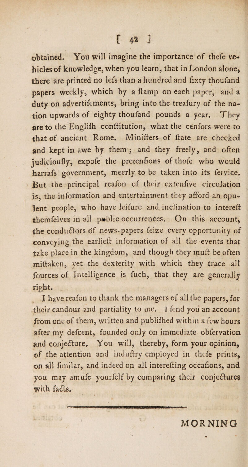 obtained. You will imagine the importance of thefe ve¬ hicles of knowledge, when you learn, that in London alone* there are printed no lefs than a hundred and fixty thousand papers weekly, which by a ftamp on each paper, and a duty on advertifements, bring into the treafury of the na¬ tion upwards of eighty thoufand pounds a year. They are to the Englifh conftitution, what the cenfors were to that of ancient Rome. Minifters of ftate are checked and kept in awe by them ; and they freely, and often judicioufly, expofe the pretenfions of thofe who would harrafs government, meerly to be taken into its fervice. But the principal reafon of their extenfive circulation is, the information and entertainment they afford an opu¬ lent people, who have ieifure and inclination to intereft themfelves in all public occurrences. On this account, the conductors df news-papers feize every opportunity of conveying the earlieff information of all the events that take place in the kingdom, and though they muft be often miftaken, yet the dexterity with which they trace all fources of Intelligence is fuch, that they are generally right. I have reafon to thank the managers of all the papers, for their candour and partiality to me. I fend you an account from one of them, written and publifhed within a few hours after my defcent, founded only on immediate obfervation and conje&ure. You will, thereby, form your opinion* ©f the attention and induftry employed in thefe prints, ©n all fimilar, and indeed on all interefting occafions, and you may amufe yourfelf by comparing their conjedures with fads. MORNING