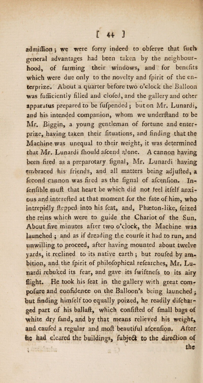 admiflion $ we were forry indeed to obferve that fuefo general advantages had been taken by the neighbour¬ hood, of farming their windows, and for benefits which were due only to the novelty and fpirit of the en¬ ter prize. About a quarter before two o'clock the Balloon was Fufficiently filled and clofed,and the gallery and other apparatus prepared to be fufpended ; but on Mr. Lunardi, and h is intended companion, whom we underftand to be Mr. Biggin, a young gentleman of fortune and enter¬ prise, having taken their fituations, and finding that the Machine was unequal to their weight, it was determined that Mr. Lunardi fhould afcend aJ one. A cannon having been fired as a preparotary fignal, Mr. Lunardi having embraced his friends, and all matters being adjufted, a fecond cannon was fired as the fignal of afcenfion. In- fen fib le muft that heart be which did not feel itfelf anxi¬ ous and interefted at that moment for the fate of him, who intrepidly ftepped into his feat, and. Phaeton-like, feized the reins which were to guide the Chariot of the Sun. About five minutes after two o’clock, the Machine was launched ; and as if dreading the courfe it had to run, and unwilling to proceed, after having mounted about twelve yards, it reclined to its native earth ; but roufed by am¬ bition, and the fpirit of philofophical refearches, Mr. Lu¬ nardi rebuked its fear, and gave its fwiftnefs to its airy flight. He took his feat in the gallery with great com- pofure and confidence on the Balloon’s being launched » but finding hitnfelf too equally poized, he readily difchar- ged part of his ballaft, which confifted of fmall bags of white dry fand, and by that means relieved his weight* and caufed a regular and mod: beautiful afcenfion. After ise had cleared the buildings, fubjeft to the dire&ion of . - * the