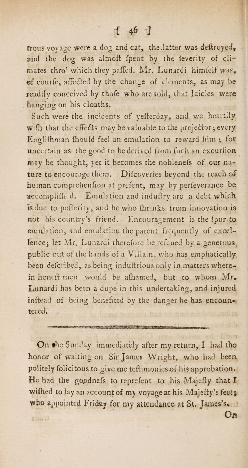 trous voyage were a dog and cat, the.latter was deftroyed* and the dog was almcft fpent by the feverity of cli¬ mates thro’ which they palled. Mr. Lunardi himfelf was* ©f courfe, affedted by the change of elements, as may be readily conceived by thofe who are tolu, that Icicles were hanging on his cloaths. Such were the incidents of yeflerday, and we heart.ly wifli that the effects may be valuable to the projedlor; every Englifhman Chou Id feel an emulation to reward him ; for uncertain as the good to be derived from fuch an excurfion may be thought, yet it becomes the noblenefs of our na¬ ture to encourage them. Difcoveries beyond the reach of human com prehen fion at prefent, may by perfeverance be accompliiMd. Emulation and induflry are a debt which is due to pofterity, and he who ihrinks from innovation is not his country’s friend. Encouragement is the fpur to emulation, and emulation the parent frequently of excel¬ lence;. let Mr. Lunardi therefore be refeued by a generous public out of the hands of a Villain, who has emphatically been defcnbed, as being induftriouS only in matters where¬ in honeft men would be afhamed, but to whom Mr* Lunardi has been a dupe in this undertaking, and injured inftead of being benefited by the danger he has encoun¬ tered. Qn the Sunday immediately after my return, I had the honor of waiting on Sir James Wright, who had been politely folicitous to give me tefti monies of his approbation. He had the gopdnefs to reprefent to his Majefty that I wifhed to lay an account of my voyage at his Majeiby’s feet;, who appointed Friday for my attendance at St. James’s* On