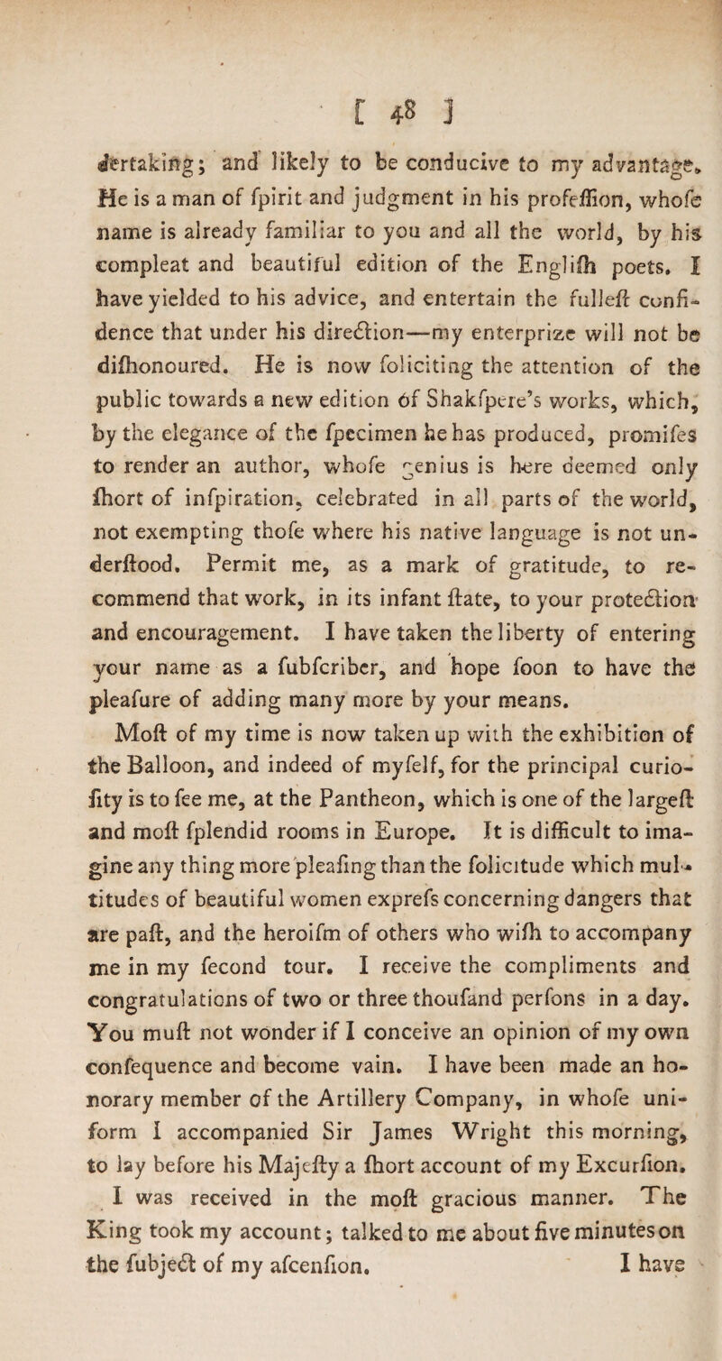 Staking; and likely to be conducive to my advantage* He is a man of fpirit and judgment in his profeflion, whofe name is already familiar to you and all the world, by his compleat and beautiful edition of the Englifh poets. I have yielded to his advice, and entertain the fulleft confi¬ dence that under his diredlion—my enterprizc will not be difhonoured. He is now foliciting the attention of the public towards a new edition 6f Shakfpere’s works, which, by the elegance of the fpccimen he has produced, promifes to render an author, whofe genius is here deemed only fhort of infpiration, celebrated in all parts of the world, not exempting thofe where his native language is not un* derftood. Permit me, as a mark of gratitude, to re¬ commend that work, in its infant ftate, to your protedlion and encouragement. I have taken the liberty of entering your name as a fubfcribcr, and hope foon to have the pleafure of adding many more by your means. Moft of my time is now taken up with the exhibition of the Balloon, and indeed of myfelf, for the principal curio- fity is to fee me, at the Pantheon, which is one of the largeft and moft fplendid rooms in Europe. It is difficult to ima¬ gine any thing more pleafing than the folicitude which mul * titudes of beautiful women exprefs concerning dangers that are paft, and the heroifm of others who wifb to accompany me in my fecond tour. I receive the compliments and congratulations of two or three thoufand perfons in a day. You muft not wonder if I conceive an opinion of my own confequence and become vain. I have been made an ho¬ norary member of the Artillery Company, in whofe uni¬ form I accompanied Sir James Wright this morning, to lay before his Majefty a ftiort account of my Excurfion. I was received in the moft gracious manner. The King took my account; talked to me about five minutes on the fubjedf of my afcenfion, I have