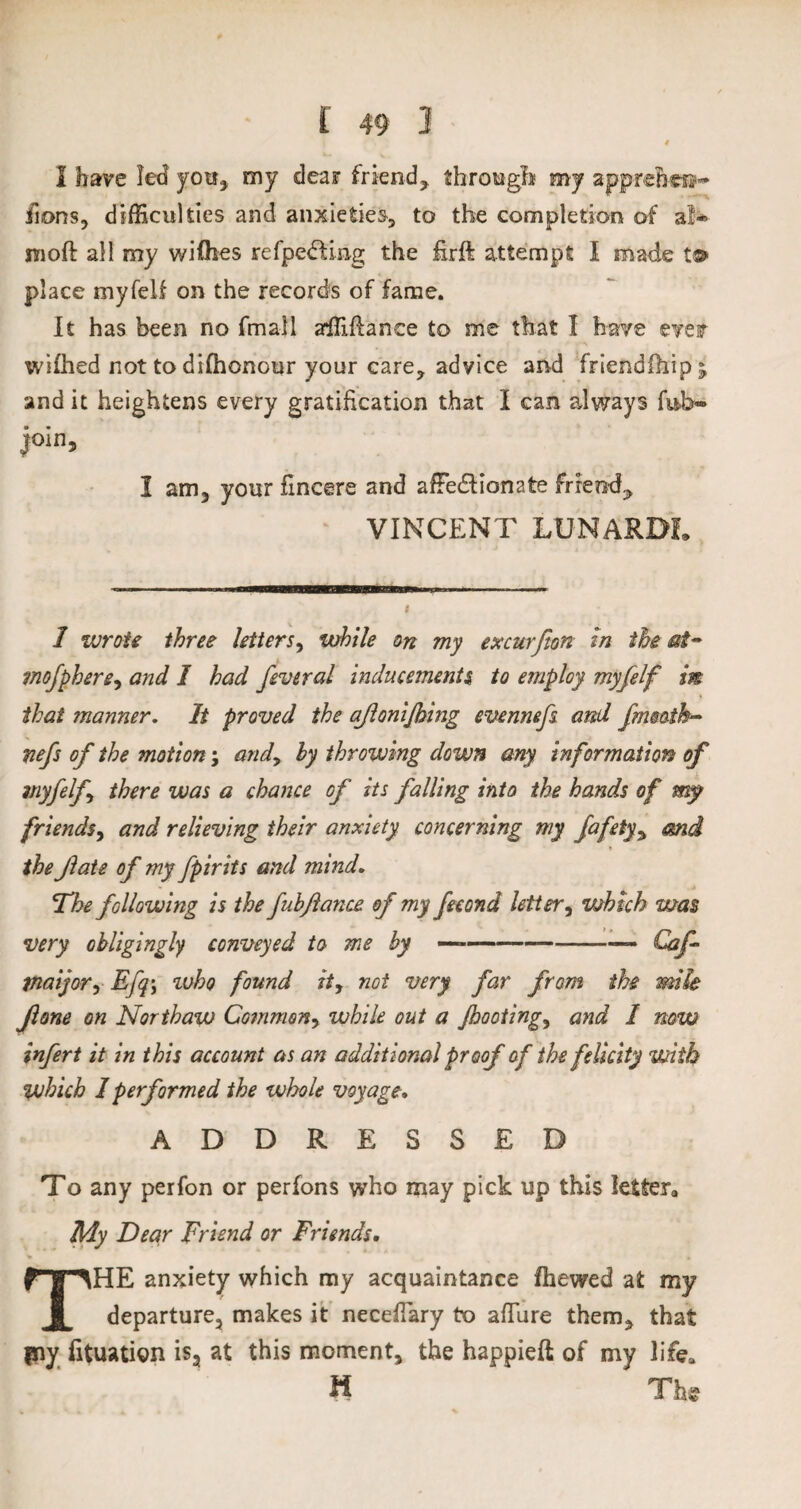 4 1 have led you,, my dear friend, through my apprelm®- fions, difficulties and anxieties, to the completion of a!* inoft all my wifhes refpedUng the £rft attempt I made t© place myfeU on the records of fame. It has been no final 1 affifiance to me that I have ever wifhed not to difhonour your care, advice and friendihipj and it heightens every gratification that I can always fu»b«* join, I am, your fincere and afFedlionate friend? VINCENT LUNARDL 1 wrote three letters, while on my excurfton In the at- mofphere, and I had feveral inducements, to employ myfelf in that manner. It proved the ajlonijhing evennefs and fimath- nefs of the motion; and? by throwing down any information of myfelf there was a chance of its falling into the hands of my friends? and relieving their anxiety concerning my fafety? end the Jlate of my fpirits and mind. The following is the fubfance of my fee on d letter, which was very obligingly conveyed to me by —-Caf mayor, Efq\ who found it, not very far from the mile fone on Nor thaw Common? while out a footing? and 1 now infert it in this account as an additional proof of the felicity with which 1 performed the whole voyage. ADDRESSED To any perfon or perfons who may pick up this letter,, My Dear Friend or Friends. % .* * • * THE anxiety which my acquaintance fhewed at my departure, makes it necefiary to afiure them, that fny fituation is, at this moment, the happieft of my life, H The