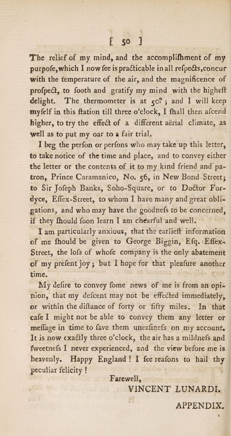 The relief of my mind, and the accomplifhment of my purpofe,which I now fee is practicable in all refpe£ts,concur with the temperature of the air, and the magnificence of profpedt, to footh and gratify my mind with the higbeft delight. The thermometer is at $c? j and I will keep myfelf in this flation till three o’clock, I (hall then afcend higher, to try the effect of a different aerial climate, as well as to put my oar to a fair trial. I beg the perfon or perfons who may take up this letter, to take notice of the time and place, and to convey either the letter or the contents of it to my kind friend and pa¬ tron, Prince Caramanico, No. 56, in New Bond Street; to Sir Jofeph Banks, Soho-Square, or to Doctor For- dyce, Effex-Street, to whom I have many and great obli¬ gations, and who may have the goodnefs to be concerned, if they fhould foon learn I am chearful and well. I am particularly anxious, that the earlieft information ©F me fhould be given to George Biggin, Efq. Effex- Street, the lofs of whofe company is the only abatement ©F my prefent joy -9 but I hope for that pleafure another time.' > ‘ ' ‘ ,,r My delire to convey fome news of me is from an opi¬ nion, that my defcent may not be effected immediately, or within the difiance of forty or fifty miles. In that cafe I might not be able to convey them any letter or meffage in time to fave them uneafinefs on my account* It is now exadtly three o’clock, the air has a mildnefs and fweetnefs I never experienced, and the view before me is heavenly. Happy England ! I fee reafons to hail thy peculiar felicity ! Farewell, VINCENT LUNARDI. APPENDIX.