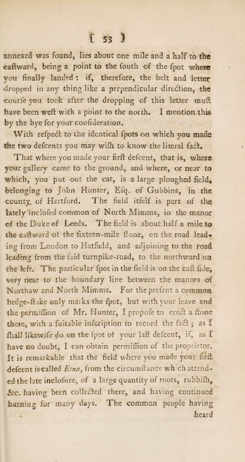 « annexed was found, lies about one mile and a half to the eaftward, being a point to the fouth of the fpot where you finally landed : if, therefore, the belt and letter dropped in any thing like a perpendicular direction, the courfe you took after the dropping of this letter muff have been weft with a point to the north* I mention this by the bye for your confideration. With refpe<ft to the identical fpots on which you made the two defcents you may wifh to know the literal fa£h That where you made your firft defcent, that is, where your gallery came to the ground, and where, or near to which, you put out the cat, is a large ploughed field, belonging to John Hunter, Efq. of Gubbins, in the county,, of Hertford. The field itfelf is part of the lately inclofed common of North Minims, in the manor of the Duke of Leeds. The field is about half a mile to the eaftward ot the fixteen-mile ftone, on the road lead¬ ing from London to Hatfield, and adjoining to the road leading from the Laid turnpike-road, to the northward on the left. The particular fpot in the field is on the eaft fide, very near to the boundary line between th$ manors of Northaw and North Mimms. For theprefent a common hedge-ftake only maiks the fpot, but with your leave and the permrftion of Mr. Hunter, I propofe to eredu a ftone there, with a fuitable infcription to record the facl; as I ihall likewife do on the fpot of your laft defcent, if, as I have no doubt, I can obtain permiftion of the proprietor. It is remarkable that the field where you made your firft. defcent iscalled Etna, from the circumftance wh ch attend¬ ed the late inclofure, of a large quantity of roots, rubbifh, &c. having been collected there, and having continued burning for many days. The common people having heard