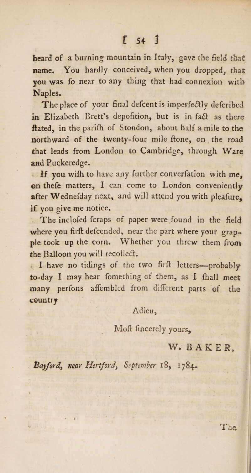 heard of a burning mountain in Italy, gave the field that name. You hardly conceived, when you dropped, that you was fo near to any thing that had connexion with Naples. The place of your final defcentis imperfedllv defcribed in Elizabeth Brett’s depofition, but is in fa£t as there {fated, in the pariih of Stondon, about half a mile to the northward of the twenty-four mile ftone, on the road that leads from London to Cambridge, through Ware and Puckeredge. If you wifh to have any further converfation with me, ©n thefe matters, I can come to London conveniently after Wednefday next, and will attend you with pleafure, if you give me notice. The inclofed fcraps of paper were found in the field where you firfl defcended, near the part where your grap¬ ple took up the corn. Whether you threw them from the Balloon you will recoiled!. I have no tidings of the two firft letters—probably to-day I may hear fomething of them, as I {hall meet many perfons affembled from different parts of the country Adieu, Moft fmcerely yours, W. BAKER, Bay ford) near Hertfordi September iB5 1784.