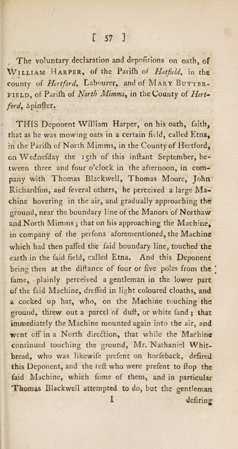The voluntary declaration and depofitions on oath, of William Harper, of the Parifh of Hatfield, in the * * county of Hertford, Labourer, and of Mary Butter¬ field, of Parifh of North Minims, in the County of Hert¬ ford, bpinfter. THIS Deponent William Harper, on his oath, faith, that as he was mowing oats in a certain field, called Etna, in the Parifh of North Mimms, in the County of Hertford, on Wednefday the 15th of this inftant September, be¬ tween three and four o’clock in the afternoon, in com¬ pany with Thomas Blackwell, Thomas Moore, John Richardfon, and feveral others, he perceived a large Ma¬ chine hovering in the air, and gradually approaching the? ground, near the boundary line of the Manors of Northaw and North Mimms ; that on his approaching the Machine, in company of the perfons aforementioned, the Machine which had then pafTed the faid boundary line, touched the earth in the faid held, called Etna. And this Deponent being then at the diftance of four or five poles from the fame, -plainly perceived a gentleman in the lower part of the faid Machine, dreffed in light coloured cloaths, and a cocked up hat, who, on the Machine touching the ground, threw out a parcel of duff, or white fand ; that immediately the Machine mounted again into the air, and went off in a North dire£tion, that while the Machine continued touching the ground, Mr. Nathaniel Whit¬ bread, who was likewife prefent on horfeback, defired this Deponent, and the reft who were prefent to flop the faid Machine, which fome of them, and in particular Thomas Blackwell attempted to do, but the gentleman I deftring