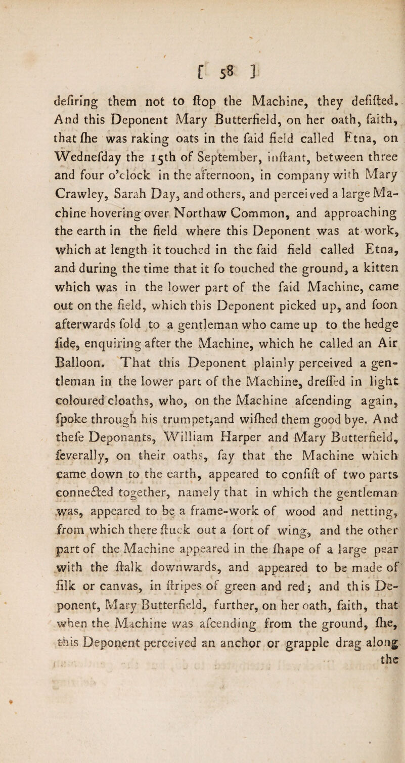 defiring them not to flop the Machine, they defifted. And this Deponent Mary Butterfield, on her oath, faith, thatfhe was raking oats in the faid field called Etna, on Wednefday the 15th of September, inftant, between three and four o’clock in the afternoon, in company with Mary Crawley, Sarah Day, and others, and percei ved a large Ma¬ chine hovering over Northaw Common, and approaching the earth in the field where this Deponent was at work, which at length it touched in the faid field called Etna, and during the time that it fo touched the ground, a kitten which was in the lower part of the faid Machine, came out on the field, which this Deponent picked up, and foon afterwards fold to a gentleman who came up to the hedge fide, enquiring after the Machine, which he called an Air Balloon. That this Deponent plainly perceived a gen¬ tleman in the lower part of the Machine, drefied in light coloured cloaths, who, on the Machine afcending again, fpoke through his trumpet,and wiflied them good bye. And thefe Deponants, William Harper and Mary Butterfield, feverally, on their oaths, fay that the Machine which came down to the earth, appeared to confift of two parts connected together, namely that in which the gentleman was, appeared to be a frame-work of wood and netting, from which there ftuck out a fort of wing, and the other part of the Machine appeared in the fhape of a large pear with the ftalk downwards, and appeared to be made of filk or canvas, in firipes of green and red; and this De¬ ponent, Mary Butterfield, further, on her oath, faith, that when the Machine was afcending from the ground, fhe, this Deponent perceived an anchor or grapple drag along the *